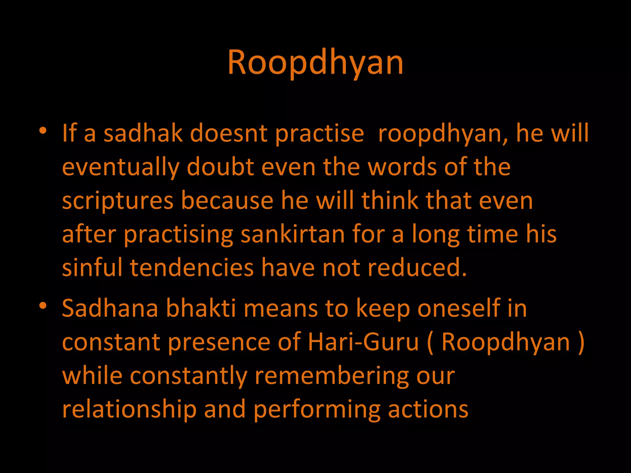Roopdhyan If a sadhak doesnt practise  roopdhyan, he will eventually doubt even the words of the scriptures because he will think that even after practising sankirtan for a long time his sinful tendencies have not reduced. Sadhana bhakti means to keep oneself in constant presence of Hari-Guru ( Roopdhyan ) while constantly remembering our relationship and performing actions  