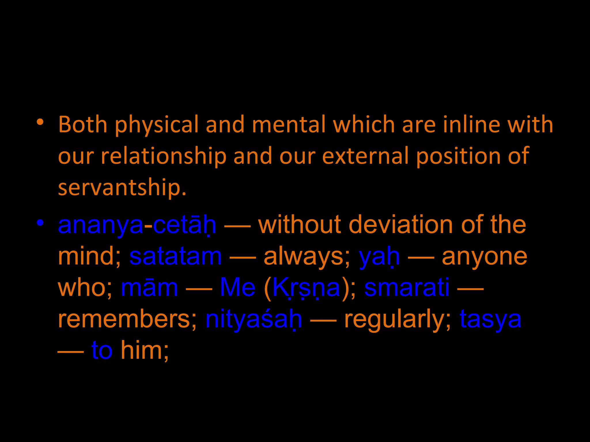 Both physical and mental which are inline with our relationship and our external position of servantship. ananya - cetāḥ  — without deviation of the mind;  satatam  — always;  yaḥ  — anyone who;  mām  —  Me  ( Kṛṣṇa );  smarati  — remembers;  nityaśaḥ  — regularly;  tasya  —  to  him;  