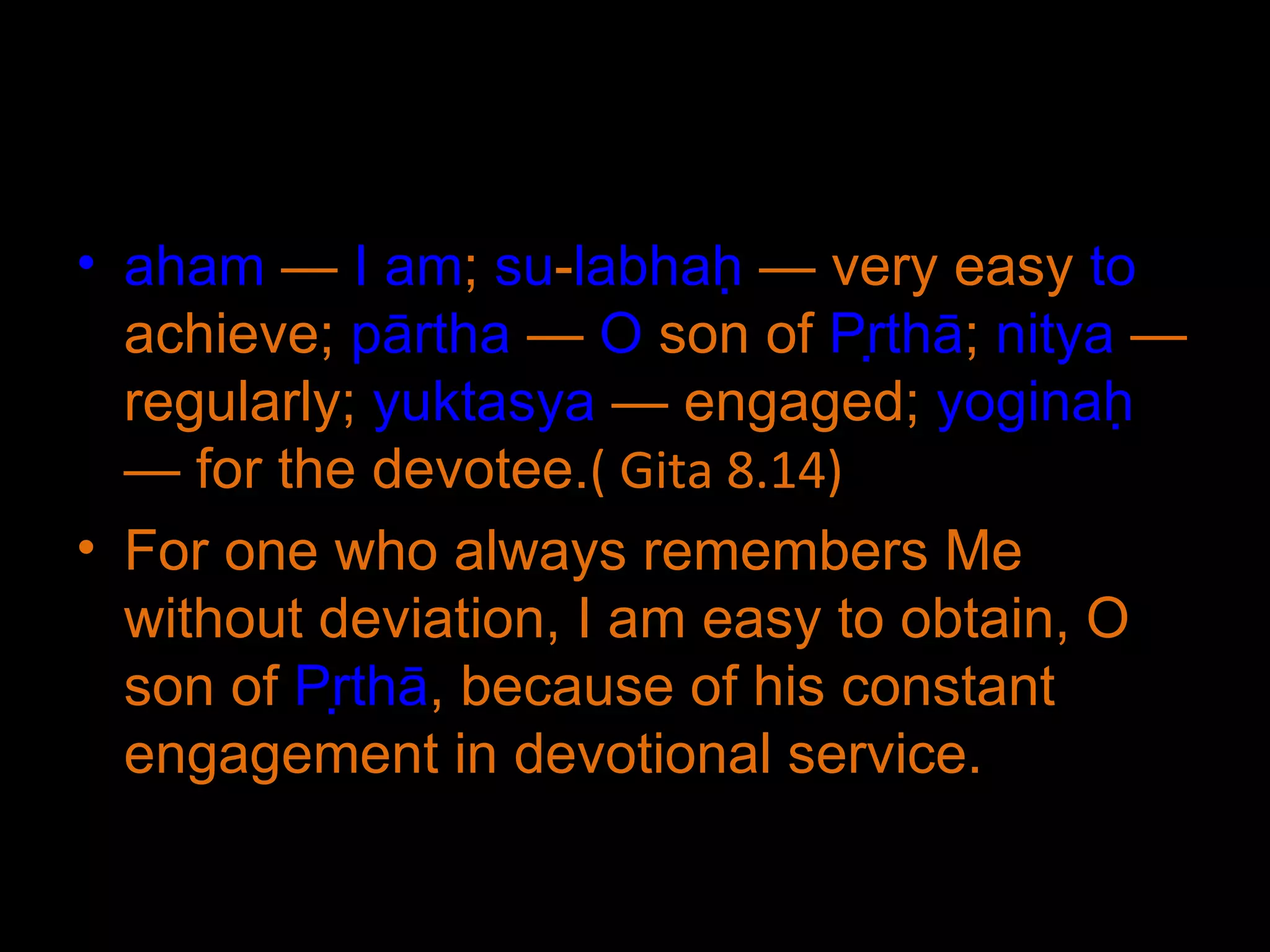aham  —  I   am ;  su - labhaḥ  — very easy  to  achieve;  pārtha  —  O  son of  Pṛthā ;  nitya  — regularly;  yuktasya  — engaged;  yoginaḥ  — for the devotee. ( Gita 8.14) For one who always remembers Me without deviation, I am easy to obtain, O son of  Pṛthā , because of his constant engagement in devotional service. 