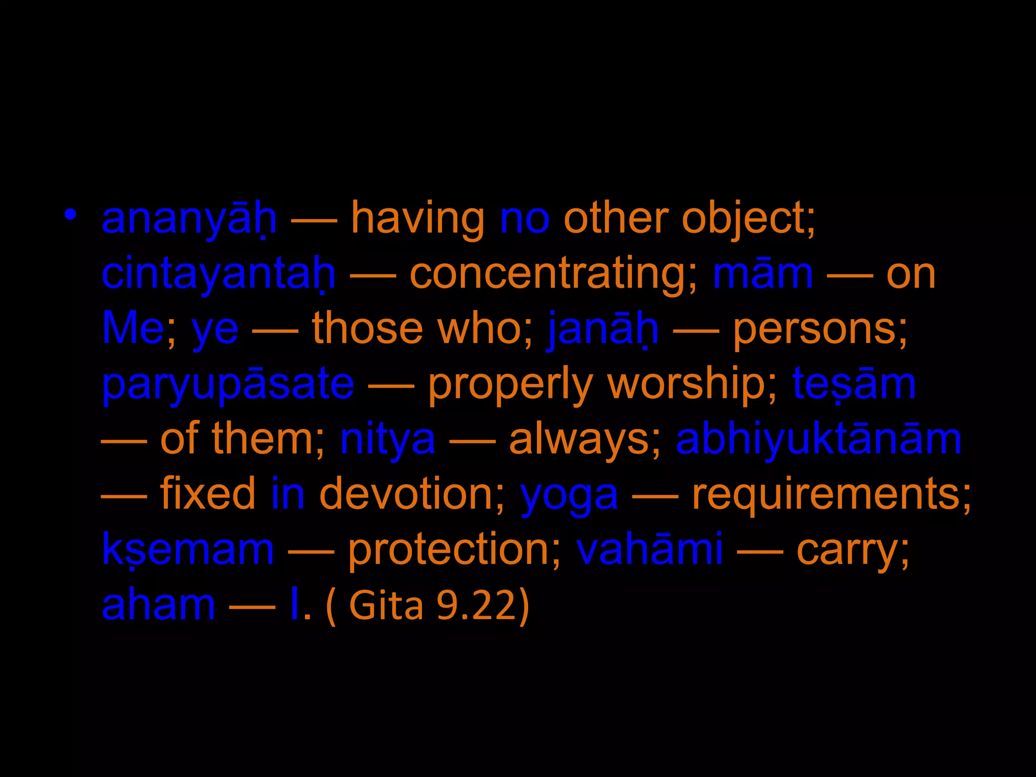 ananyāḥ  — having  no  other object;  cintayantaḥ  — concentrating;  mām  — on  Me ;  ye  — those who;  janāḥ  — persons;  paryupāsate  — properly worship;  teṣām  — of them;  nitya  — always;  abhiyuktānām  — fixed  in  devotion;  yoga  — requirements;  kṣemam  — protection;  vahāmi  — carry;  aham  —  I .  ( Gita 9.22) 