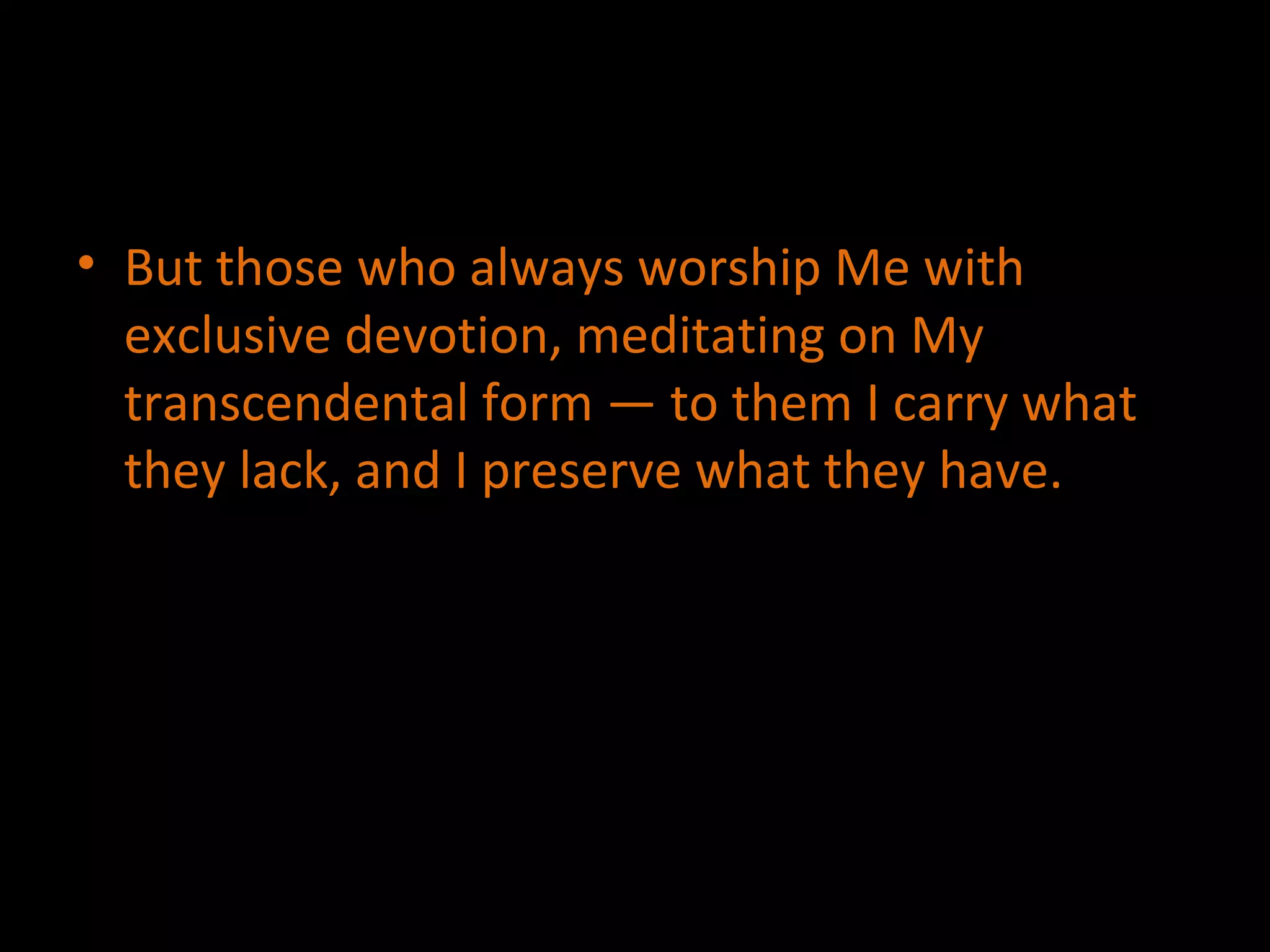 But those who always worship Me with exclusive devotion, meditating on My transcendental form — to them I carry what they lack, and I preserve what they have. 