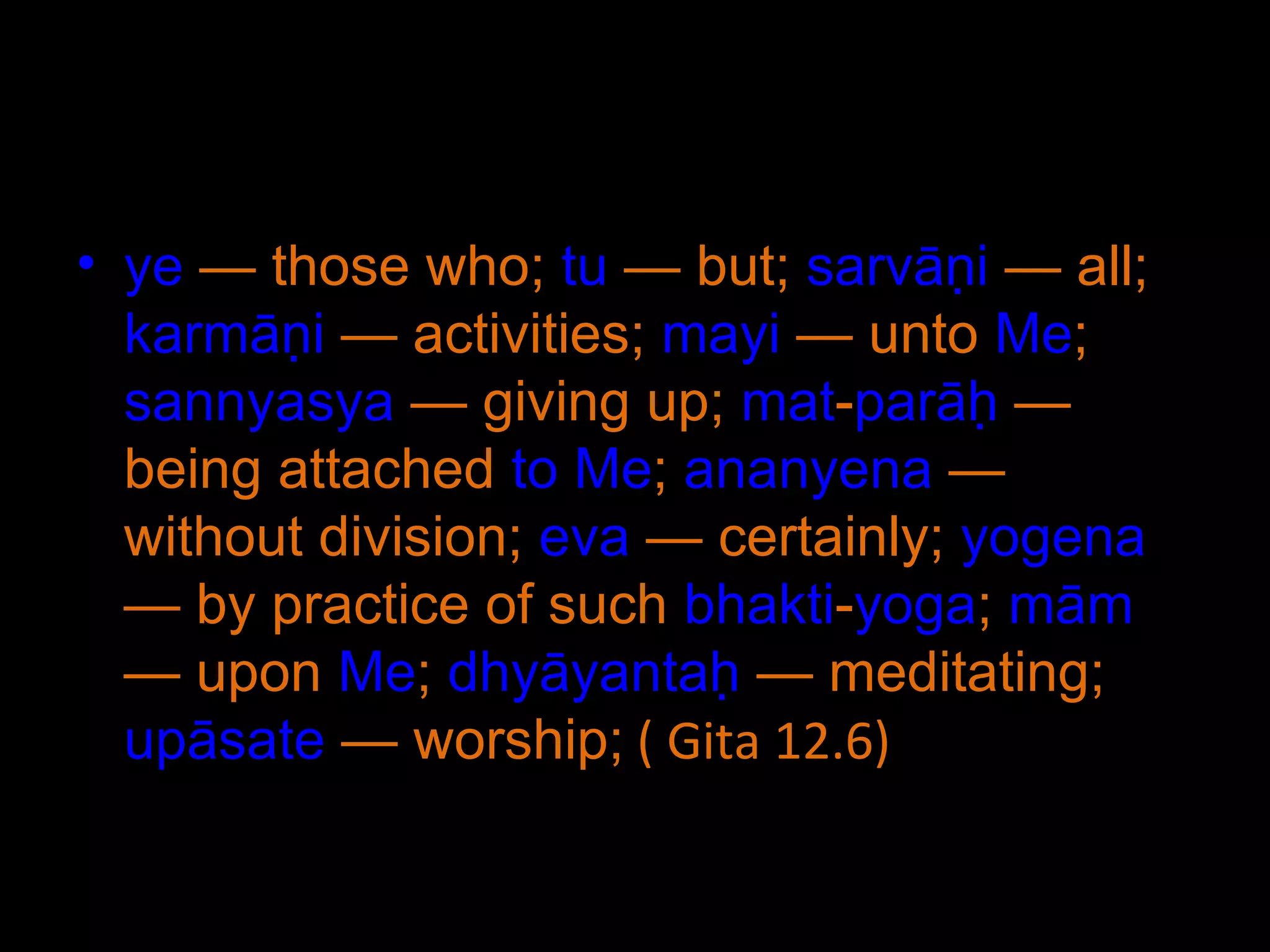 ye  — those who;  tu  — but;  sarvāṇi  — all;  karmāṇi  — activities;  mayi  — unto  Me ;  sannyasya  — giving up;  mat - parāḥ  — being attached  to   Me ;  ananyena  — without division;  eva  — certainly;  yogena  — by practice of such  bhakti - yoga ;  mām  — upon  Me ;  dhyāyantaḥ  — meditating;  upāsate  — worship;  ( Gita 12.6) 