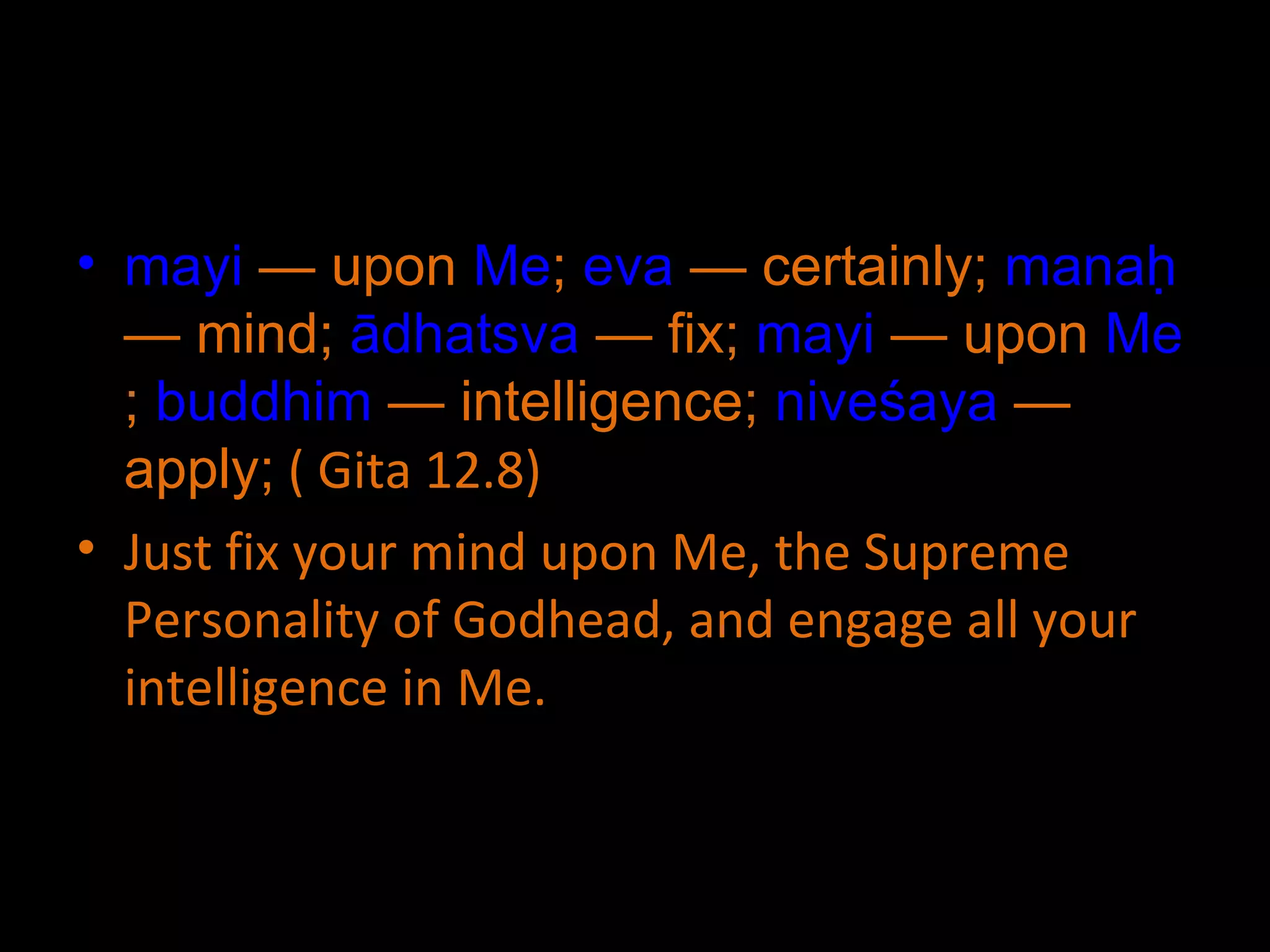mayi  — upon  Me ;  eva  — certainly;  manaḥ  — mind;  ādhatsva  — fix;  mayi  — upon  Me ;  buddhim  — intelligence;  niveśaya  — apply;  ( Gita 12.8) Just fix your mind upon Me, the Supreme Personality of Godhead, and engage all your intelligence in Me. 
