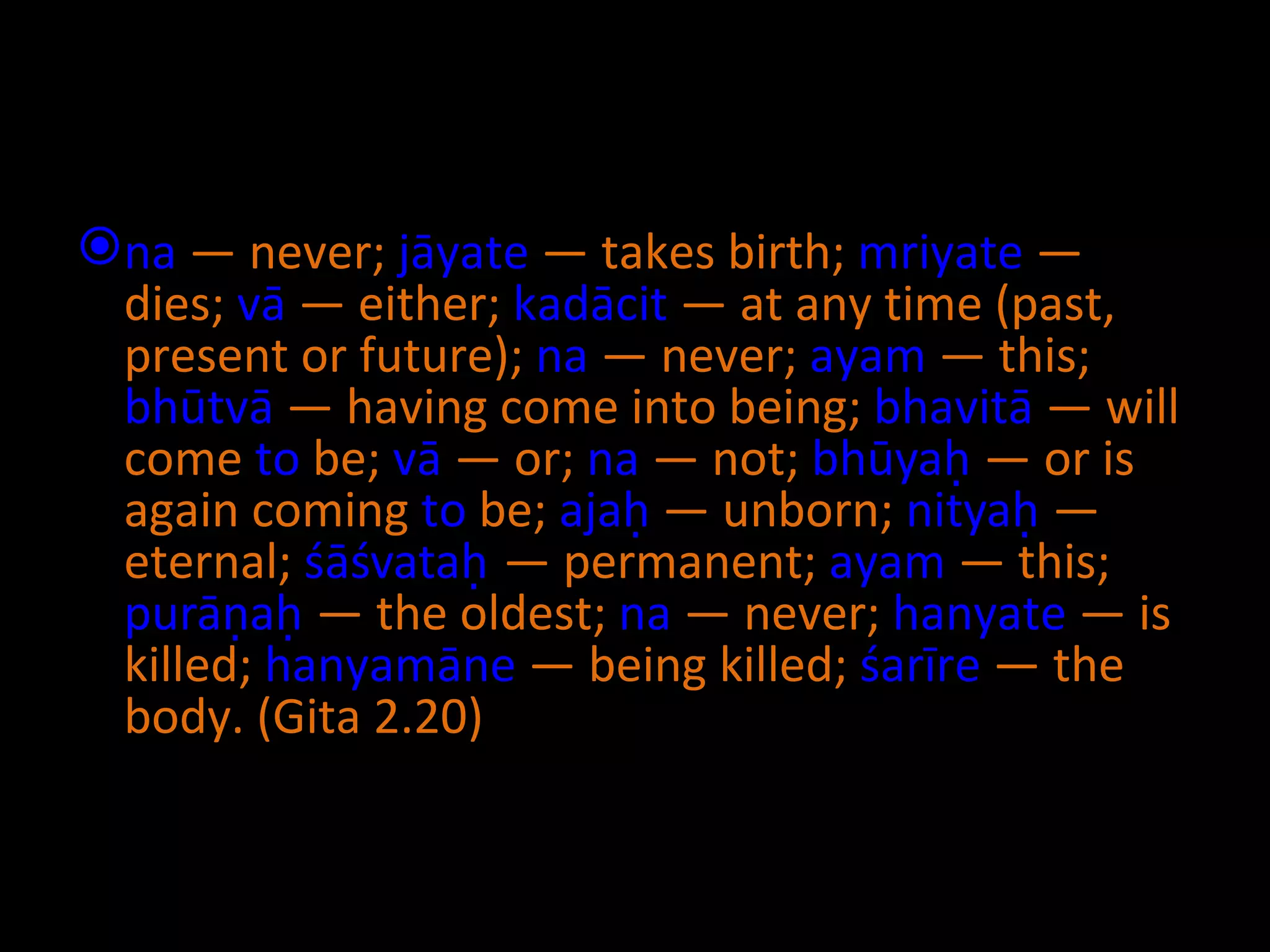 na  — never;  jāyate  — takes birth;  mriyate  — dies;  vā  — either;  kadācit  — at any time (past, present or future);  na  — never;  ayam  — this;  bhūtvā  — having come into being;  bhavitā  — will come  to  be;  vā  — or;  na  — not;  bhūyaḥ  — or is again coming  to  be;  ajaḥ  — unborn;  nityaḥ  — eternal;  śāśvataḥ  — permanent;  ayam  — this;  purāṇaḥ  — the oldest;  na  — never;  hanyate  — is killed;  hanyamāne  — being killed;  śarīre  — the body.  (Gita 2.20) 