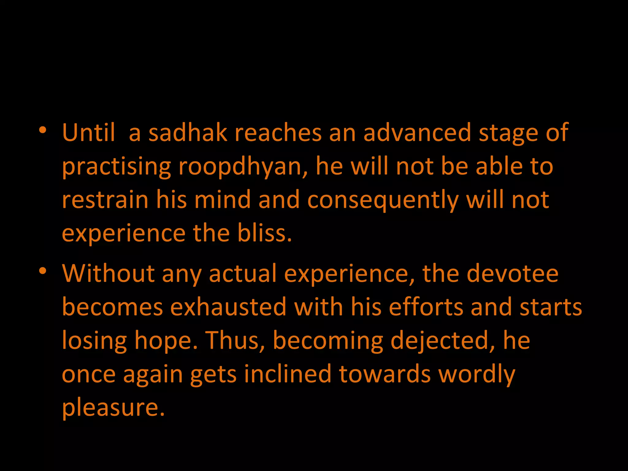 Until  a sadhak reaches an advanced stage of practising roopdhyan, he will not be able to restrain his mind and consequently will not experience the bliss. Without any actual experience, the devotee becomes exhausted with his efforts and starts losing hope. Thus, becoming dejected, he once again gets inclined towards wordly pleasure. 