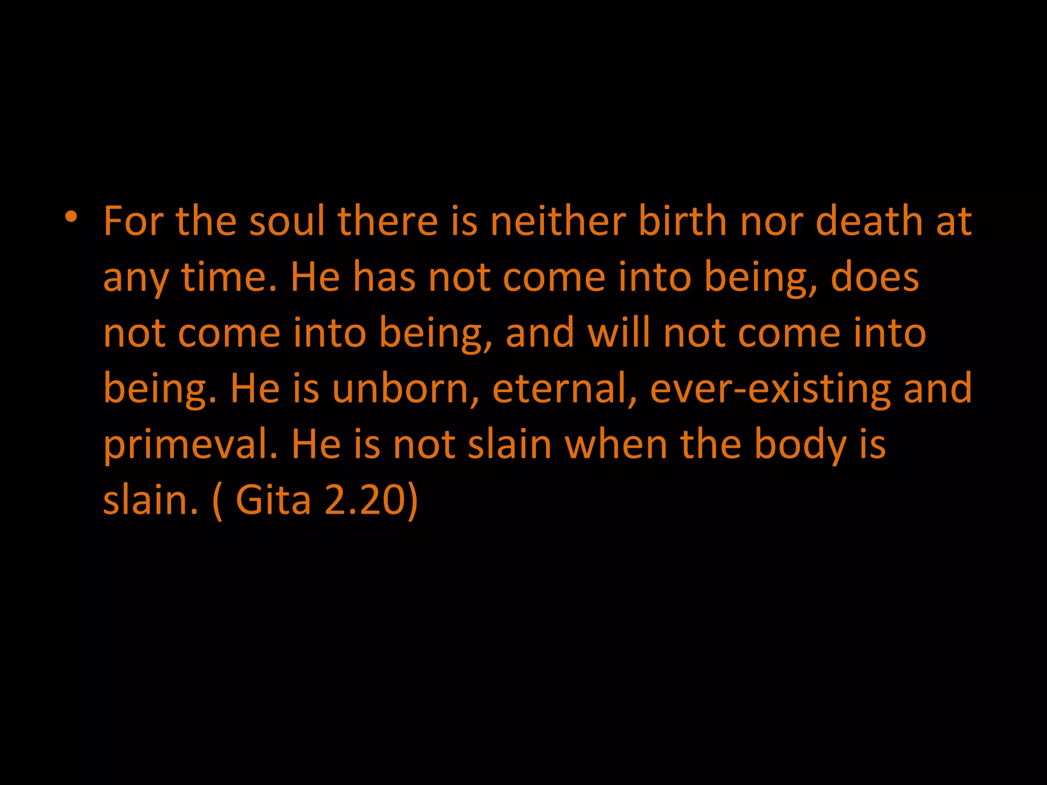 For the soul there is neither birth nor death at any time. He has not come into being, does not come into being, and will not come into being. He is unborn, eternal, ever-existing and primeval. He is not slain when the body is slain. ( Gita 2.20) 