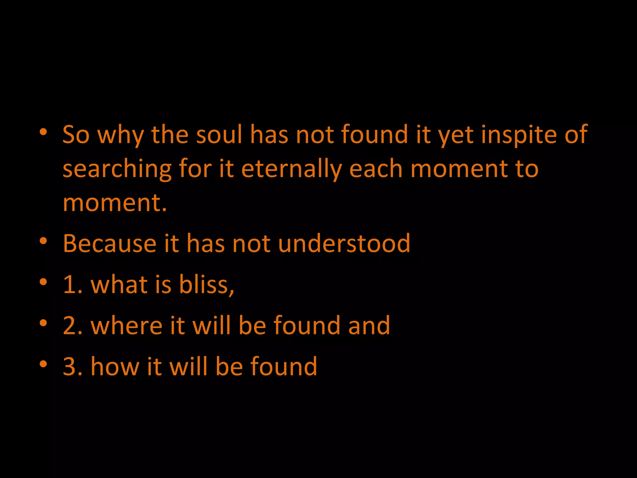 So why the soul has not found it yet inspite of searching for it eternally each moment to moment. Because it has not understood  1. what is bliss,  2. where it will be found and  3. how it will be found 