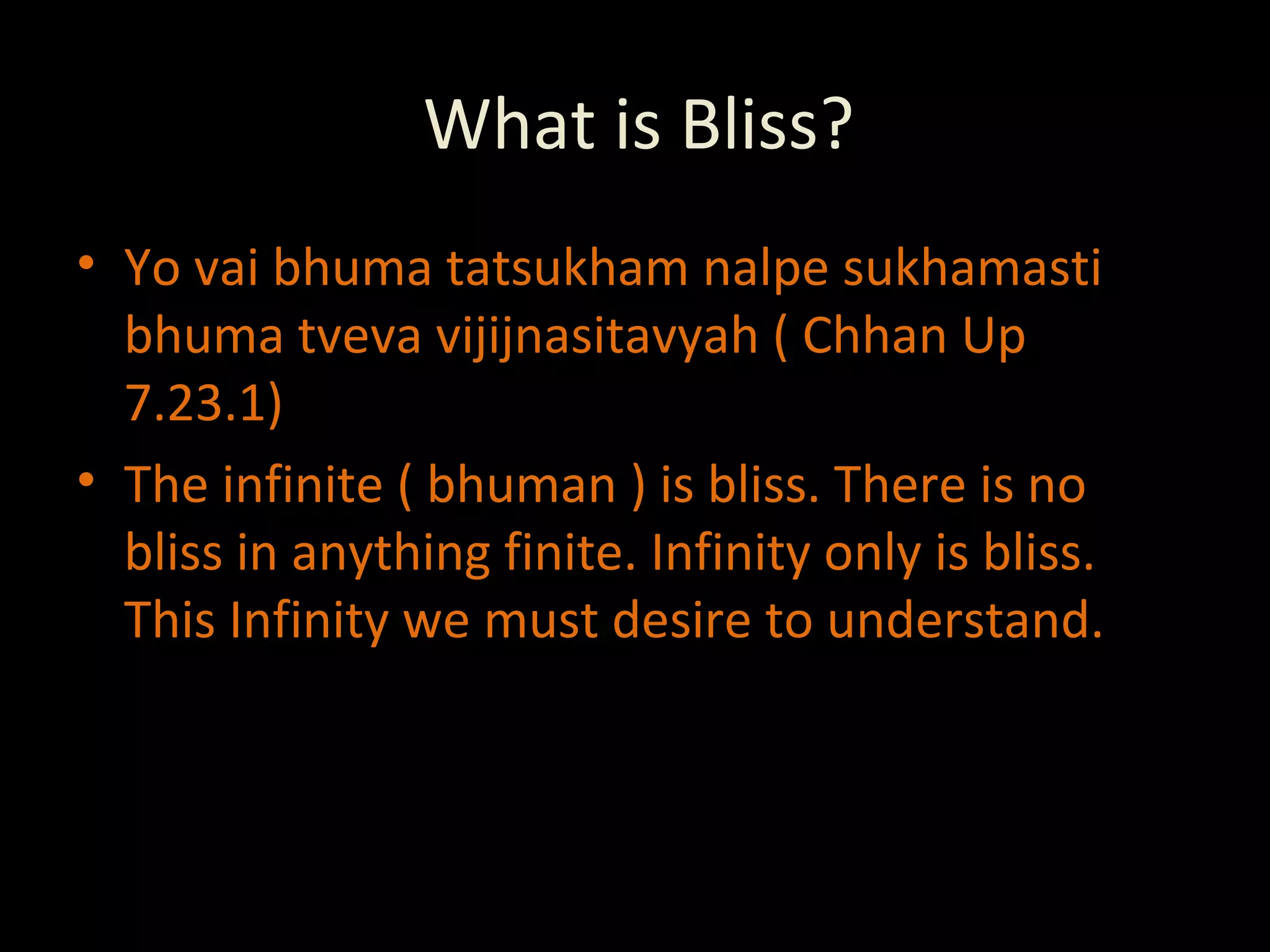 What is Bliss? Yo vai bhuma tatsukham nalpe sukhamasti bhuma tveva vijijnasitavyah ( Chhan Up 7.23.1) The infinite ( bhuman ) is bliss. There is no bliss in anything finite. Infinity only is bliss. This Infinity we must desire to understand. 