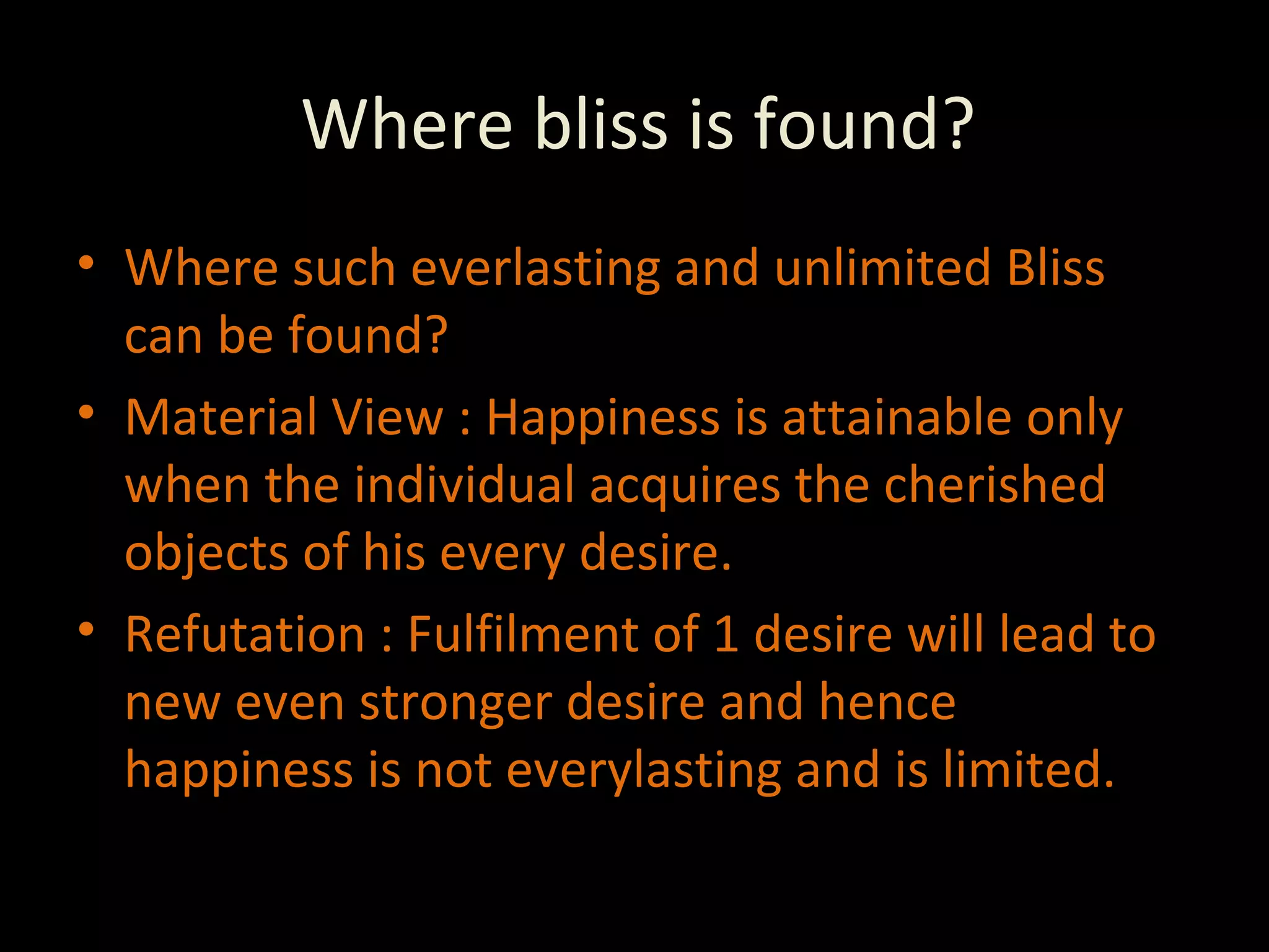 Where bliss is found? Where such everlasting and unlimited Bliss can be found? Material View : Happiness is attainable only when the individual acquires the cherished objects of his every desire. Refutation : Fulfilment of 1 desire will lead to new even stronger desire and hence happiness is not everylasting and is limited. 