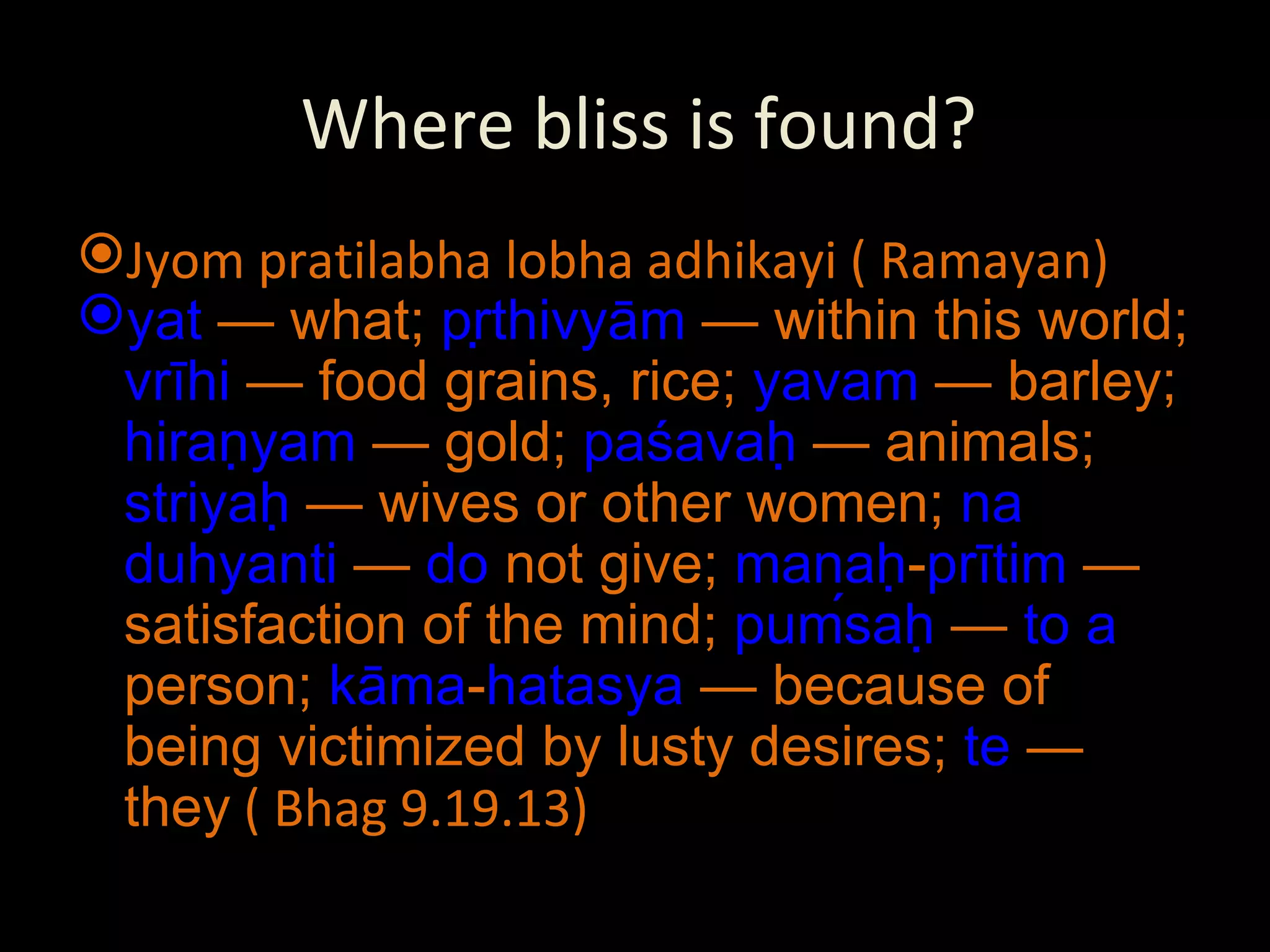 Where bliss is found? Jyom pratilabha lobha adhikayi ( Ramayan) yat  — what;  pṛthivyām  — within this world;  vrīhi  — food grains, rice;  yavam  — barley;  hiraṇyam  — gold;  paśavaḥ  — animals;  striyaḥ  — wives or other women;  na   duhyanti  —  do  not give;  manaḥ - prītim  — satisfaction of the mind;  puḿsaḥ  —  to   a  person;  kāma - hatasya  — because of being victimized by lusty desires;  te  — they  ( Bhag 9.19.13) 