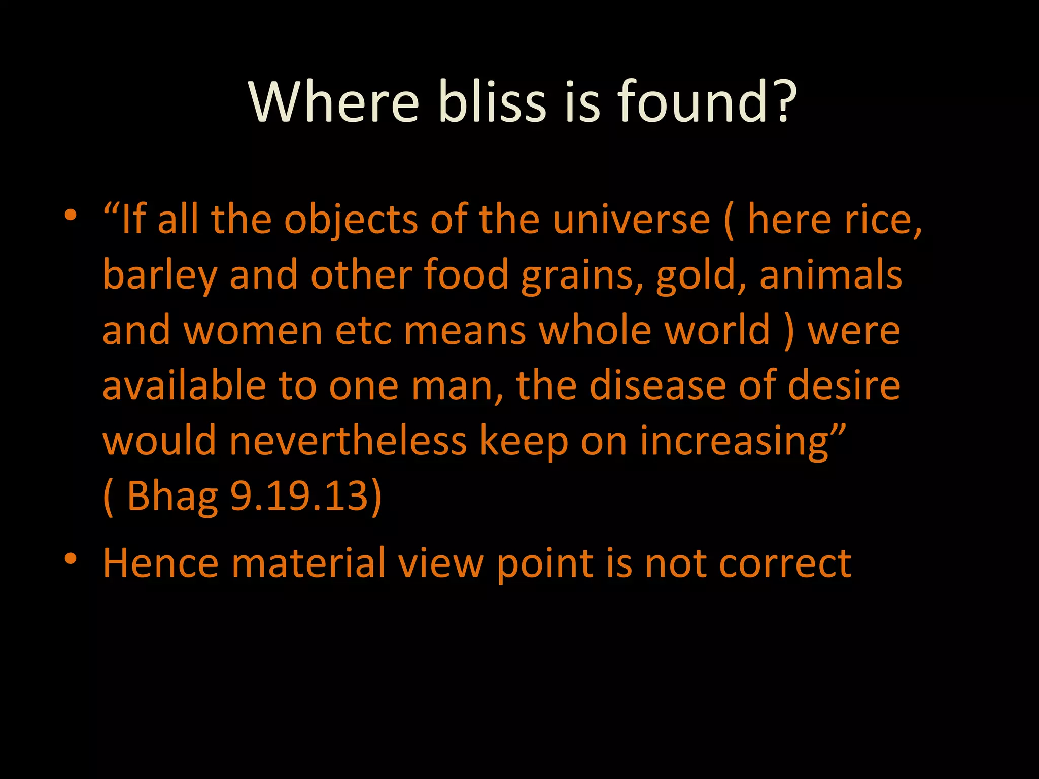 Where bliss is found? “ If all the objects of the universe ( here rice, barley and other food grains, gold, animals and women etc means whole world ) were available to one man, the disease of desire would nevertheless keep on increasing”  ( Bhag 9.19.13) Hence material view point is not correct 