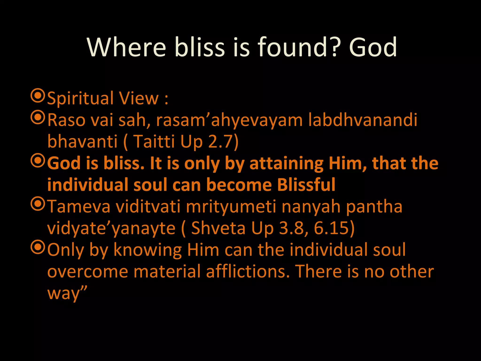 Where bliss is found? God Spiritual View :  Raso vai sah, rasam’ahyevayam labdhvanandi bhavanti ( Taitti Up 2.7) God is bliss. It is only by attaining Him, that the individual soul can become Blissful Tameva viditvati mrityumeti nanyah pantha vidyate’yanayte ( Shveta Up 3.8, 6.15) Only by knowing Him can the individual soul overcome material afflictions. There is no other way” 