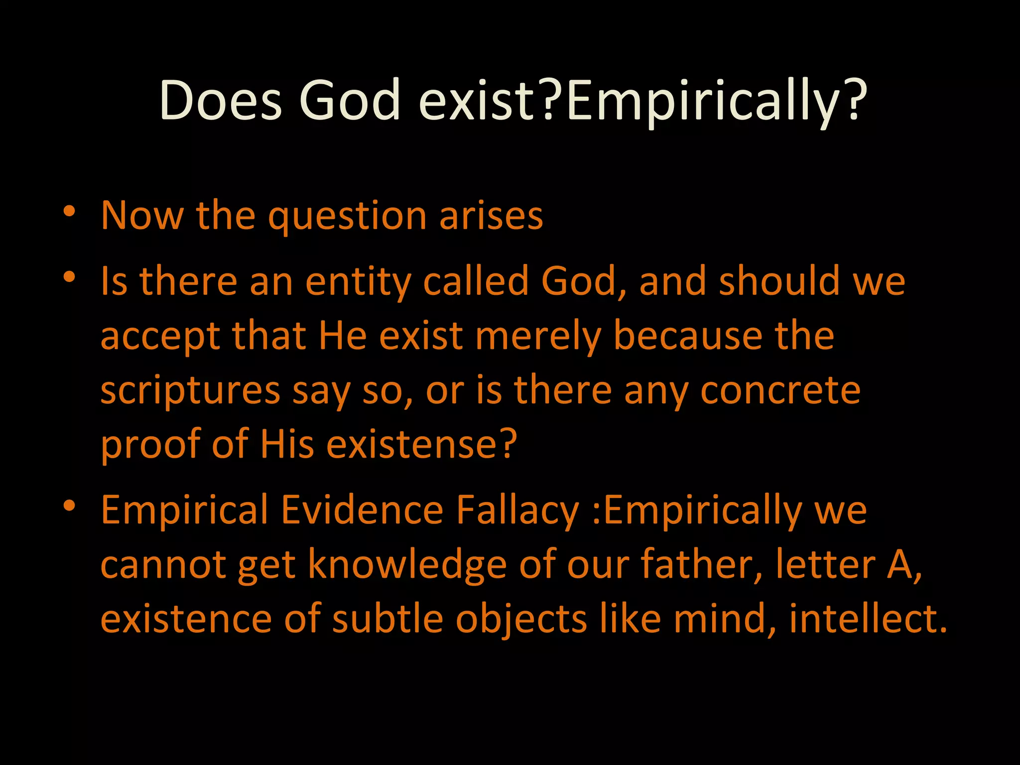 Does God exist?Empirically? Now the question arises Is there an entity called God, and should we accept that He exist merely because the scriptures say so, or is there any concrete proof of His existense? Empirical Evidence Fallacy :Empirically we cannot get knowledge of our father, letter A, existence of subtle objects like mind, intellect. 