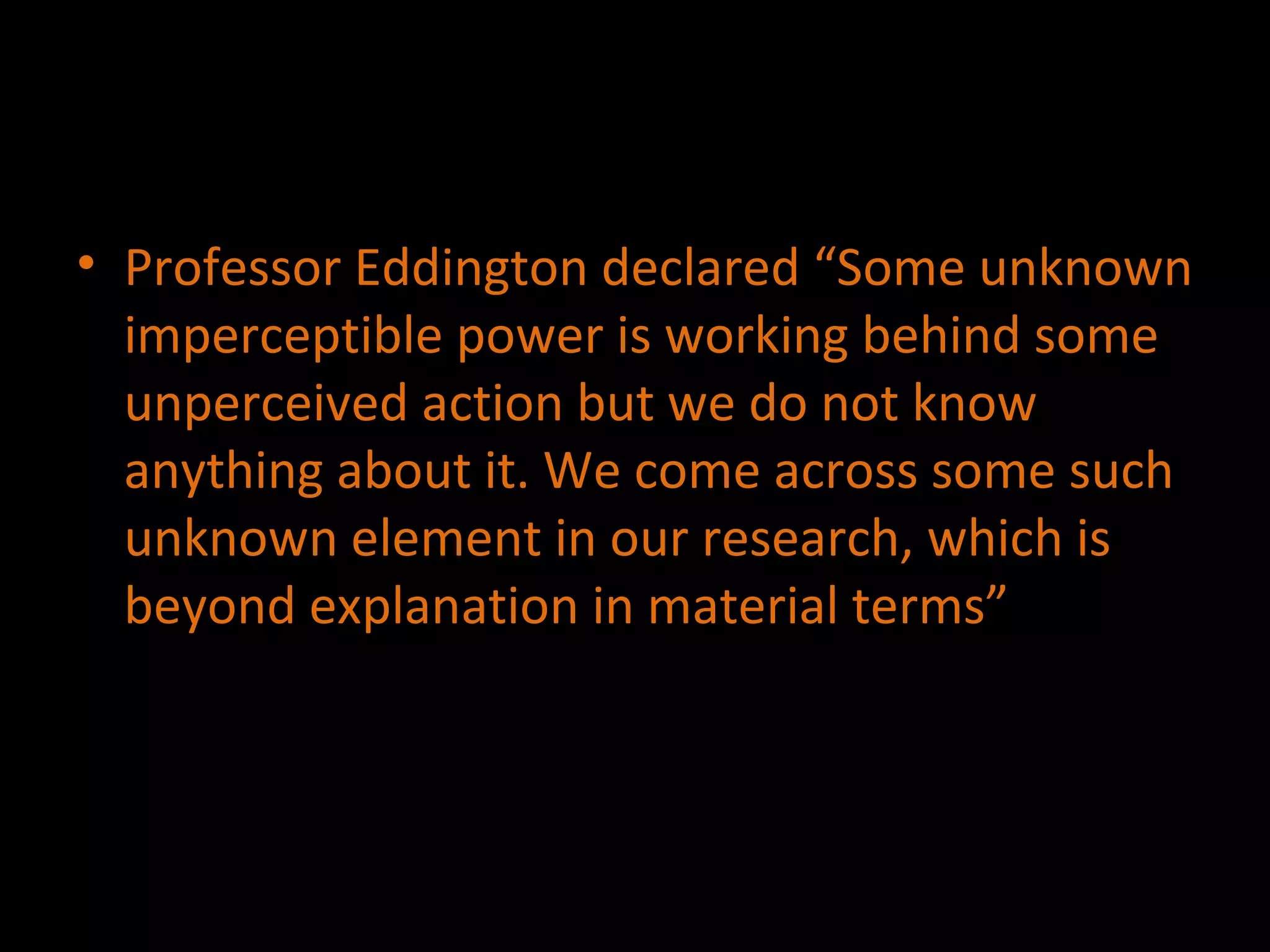 Professor Eddington declared “Some unknown imperceptible power is working behind some unperceived action but we do not know anything about it. We come across some such unknown element in our research, which is beyond explanation in material terms” 