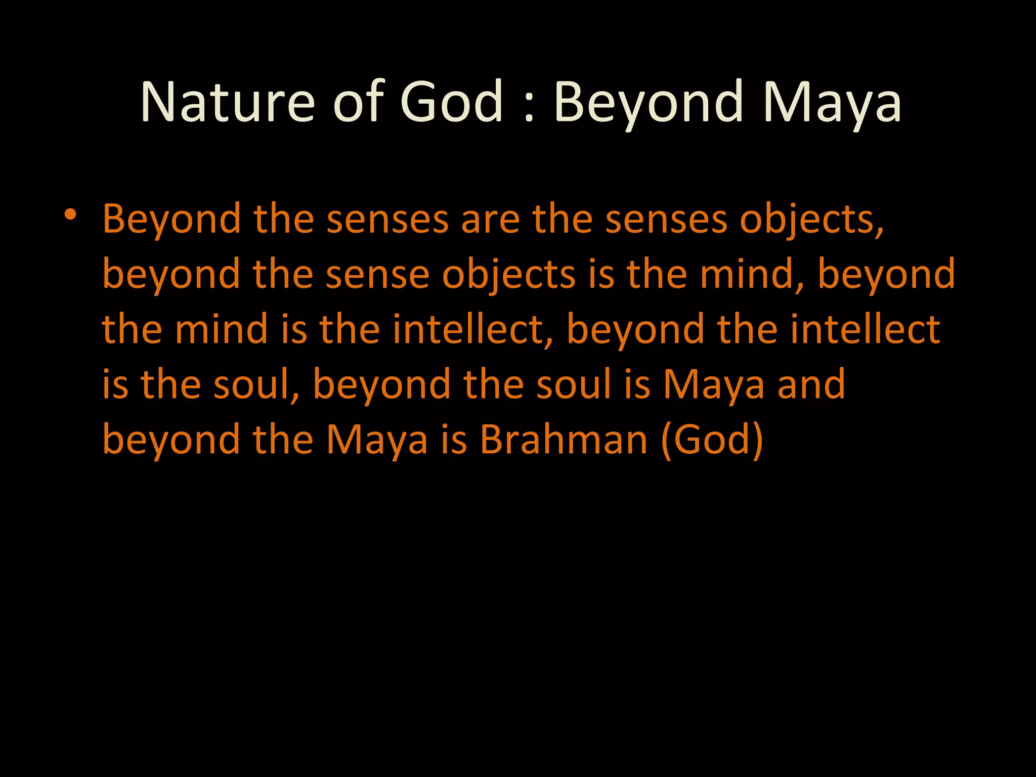 Nature of God : Beyond Maya Beyond the senses are the senses objects, beyond the sense objects is the mind, beyond the mind is the intellect, beyond the intellect is the soul, beyond the soul is Maya and beyond the Maya is Brahman (God) 