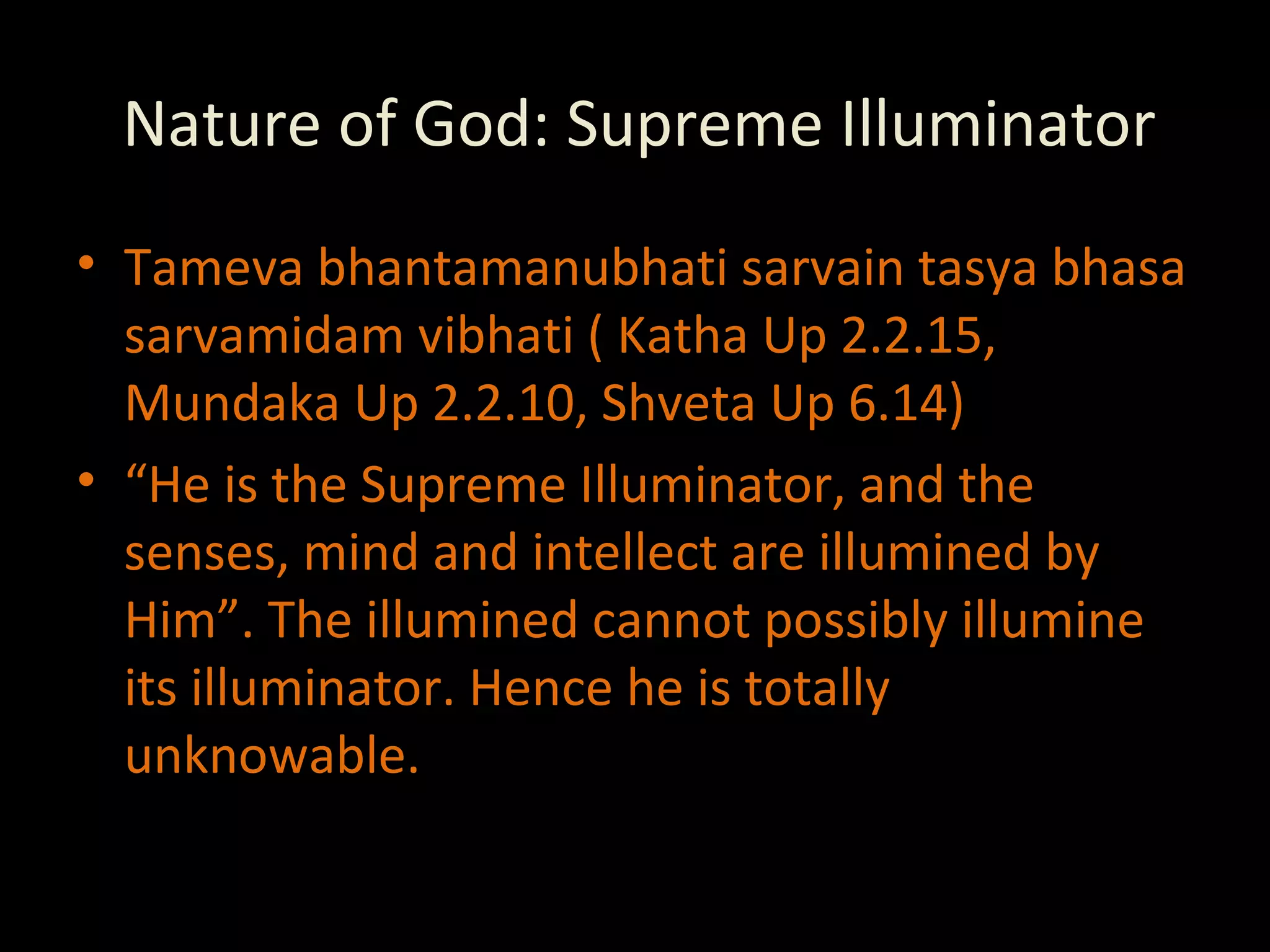 Nature of God: Supreme Illuminator Tameva bhantamanubhati sarvain tasya bhasa sarvamidam vibhati ( Katha Up 2.2.15, Mundaka Up 2.2.10, Shveta Up 6.14) “ He is the Supreme Illuminator, and the senses, mind and intellect are illumined by Him”. The illumined cannot possibly illumine its illuminator. Hence he is totally unknowable. 