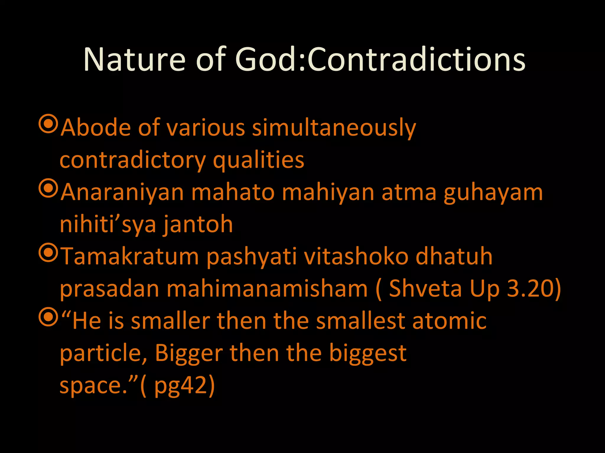 Nature of God:Contradictions Abode of various simultaneously contradictory qualities Anaraniyan mahato mahiyan atma guhayam nihiti’sya jantoh Tamakratum pashyati vitashoko dhatuh prasadan mahimanamisham ( Shveta Up 3.20) “ He is smaller then the smallest atomic particle, Bigger then the biggest space.”( pg42) 