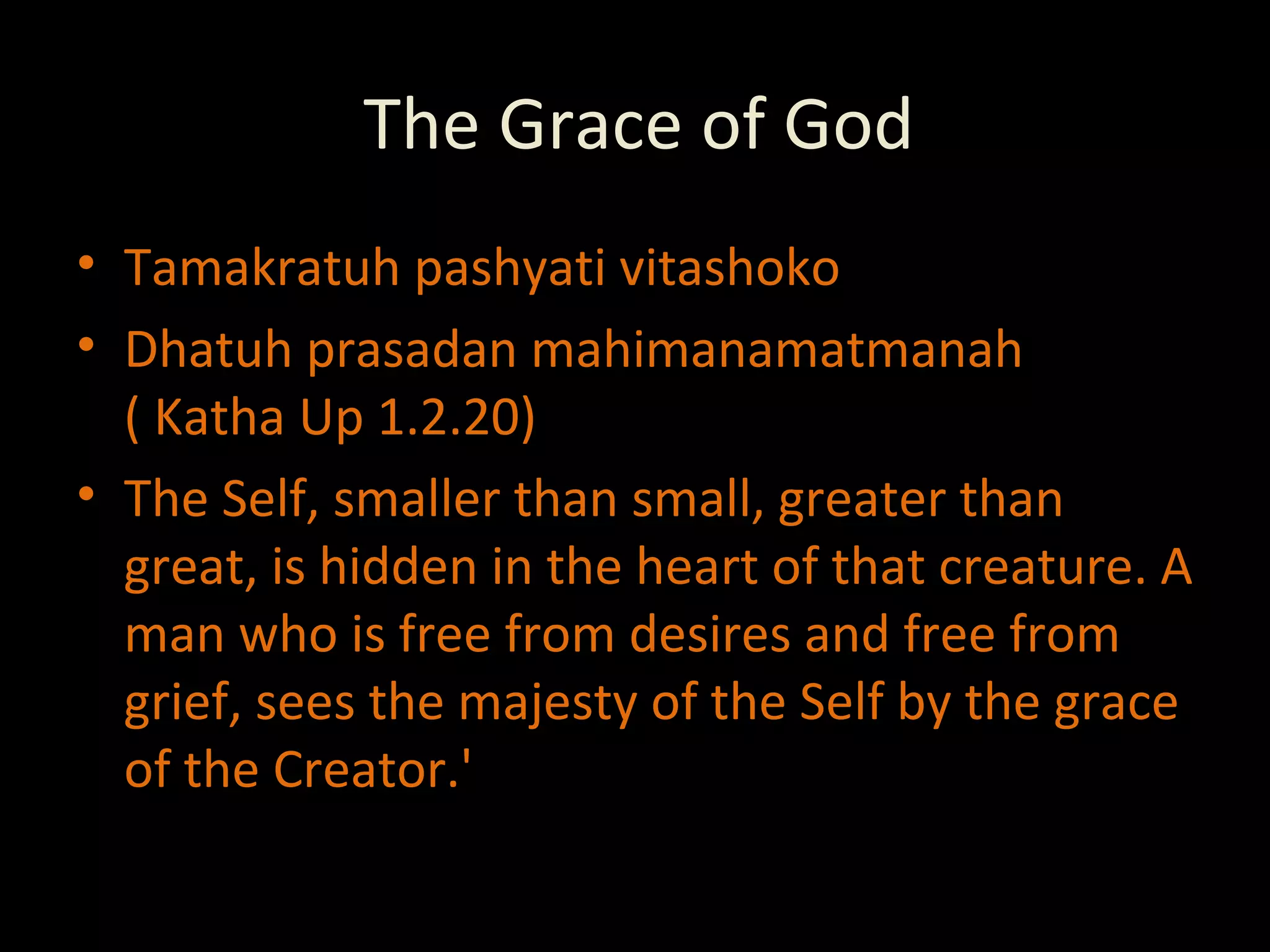 The Grace of God Tamakratuh pashyati vitashoko Dhatuh prasadan mahimanamatmanah ( Katha Up 1.2.20) The Self, smaller than small, greater than great, is hidden in the heart of that creature. A man who is free from desires and free from grief, sees the majesty of the Self by the grace of the Creator.' 