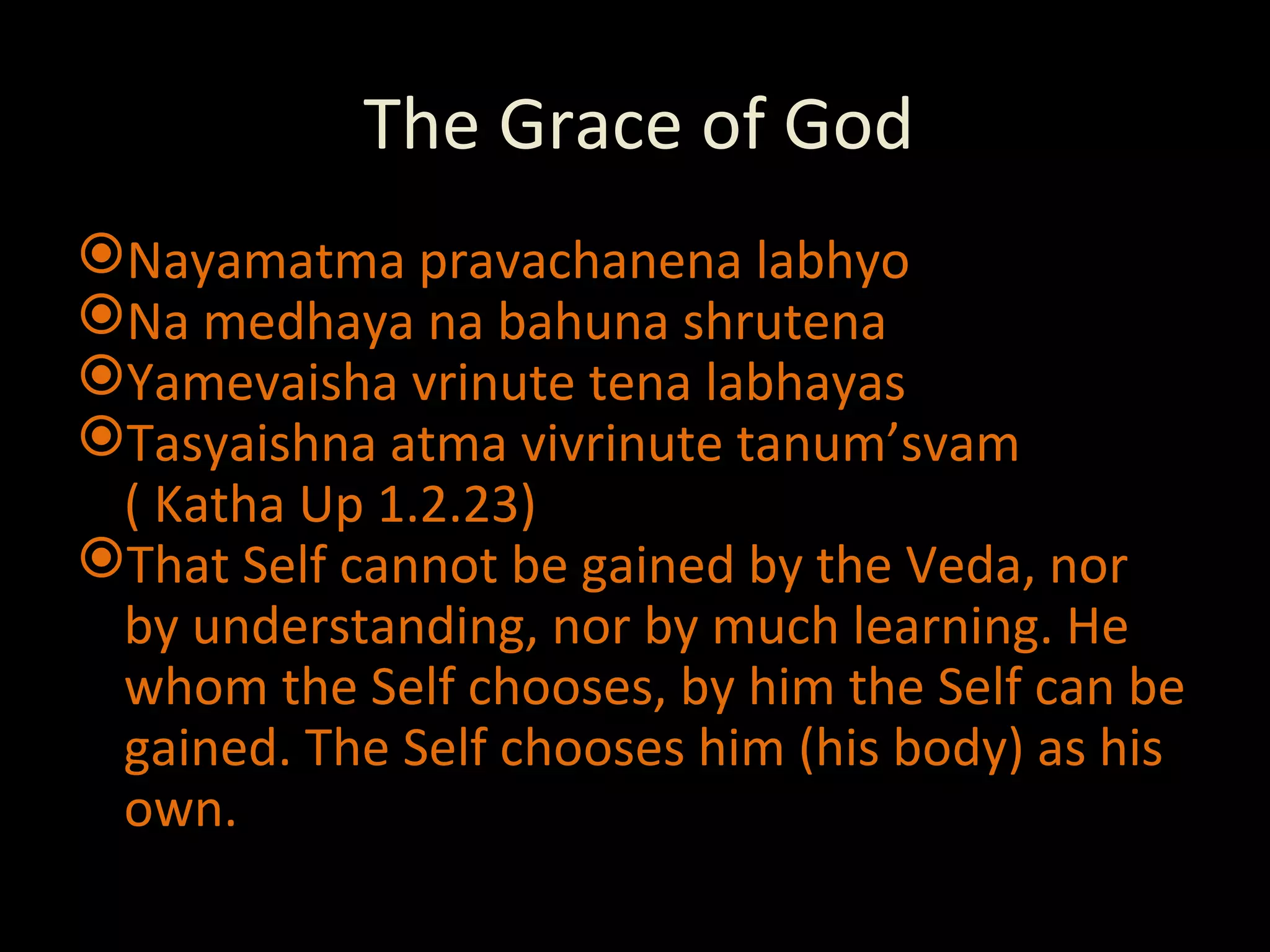 The Grace of God Nayamatma pravachanena labhyo Na medhaya na bahuna shrutena Yamevaisha vrinute tena labhayas Tasyaishna atma vivrinute tanum’svam ( Katha Up 1.2.23) That Self cannot be gained by the Veda, nor by understanding, nor by much learning. He whom the Self chooses, by him the Self can be gained. The Self chooses him (his body) as his own. 