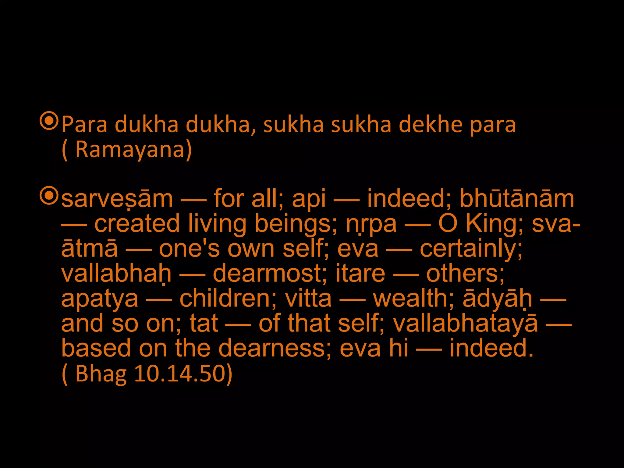 Para dukha dukha, sukha sukha dekhe para ( Ramayana) sarveṣām — for all; api — indeed; bhūtānām — created living beings; nṛpa — O King; sva-ātmā — one's own self; eva — certainly; vallabhaḥ — dearmost; itare — others; apatya — children; vitta — wealth; ādyāḥ — and so on; tat — of that self; vallabhatayā — based on the dearness; eva hi — indeed. ( Bhag 10.14.50) 