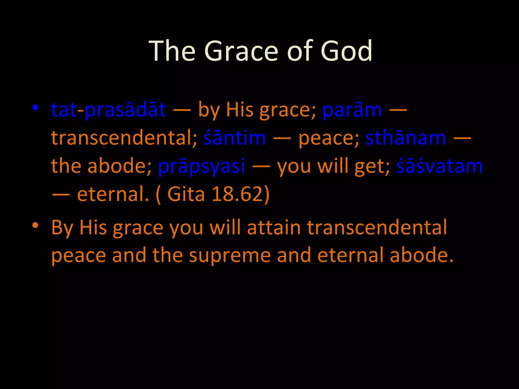 The Grace of God tat - prasādāt  — by His grace;  parām  — transcendental;  śāntim  — peace;  sthānam  — the abode;  prāpsyasi  — you will get;  śāśvatam  — eternal. ( Gita 18.62) By His grace you will attain transcendental peace and the supreme and eternal abode. 