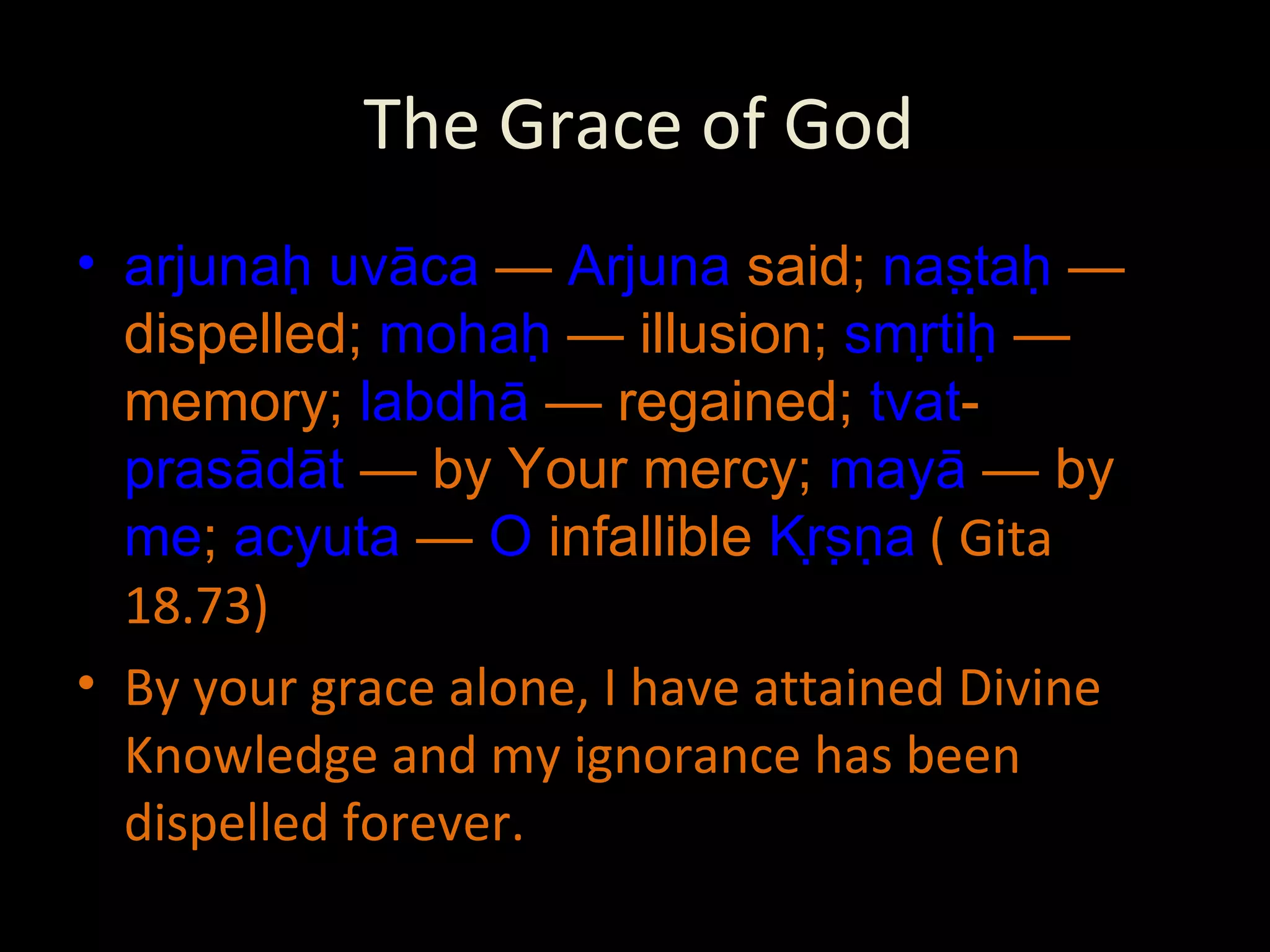 The Grace of God arjunaḥ   uvāca  —  Arjuna  said;  naṣṭaḥ  — dispelled;  mohaḥ  — illusion;  smṛtiḥ  — memory;  labdhā  — regained;  tvat - prasādāt  — by Your mercy;  mayā  — by  me ;  acyuta  —  O  infallible  Kṛṣṇa  ( Gita 18.73) By your grace alone, I have attained Divine Knowledge and my ignorance has been dispelled forever. 