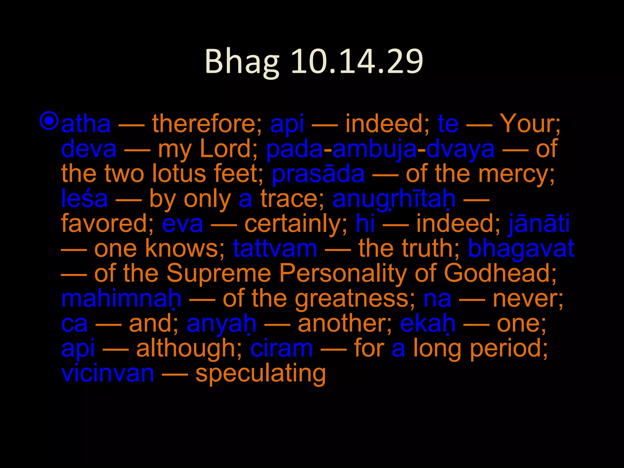 Bhag 10.14.29 atha  — therefore;  api  — indeed;  te  — Your;  deva  — my Lord;  pada - ambuja - dvaya  — of the two lotus feet;  prasāda  — of the mercy;  leśa  — by only  a  trace;  anugṛhītaḥ  — favored;  eva  — certainly;  hi  — indeed;  jānāti  — one knows;  tattvam  — the truth;  bhagavat  — of the Supreme Personality of Godhead;  mahimnaḥ  — of the greatness;  na  — never;  ca  — and;  anyaḥ  — another;  ekaḥ  — one;  api  — although;  ciram  — for  a  long period;  vicinvan  — speculating 