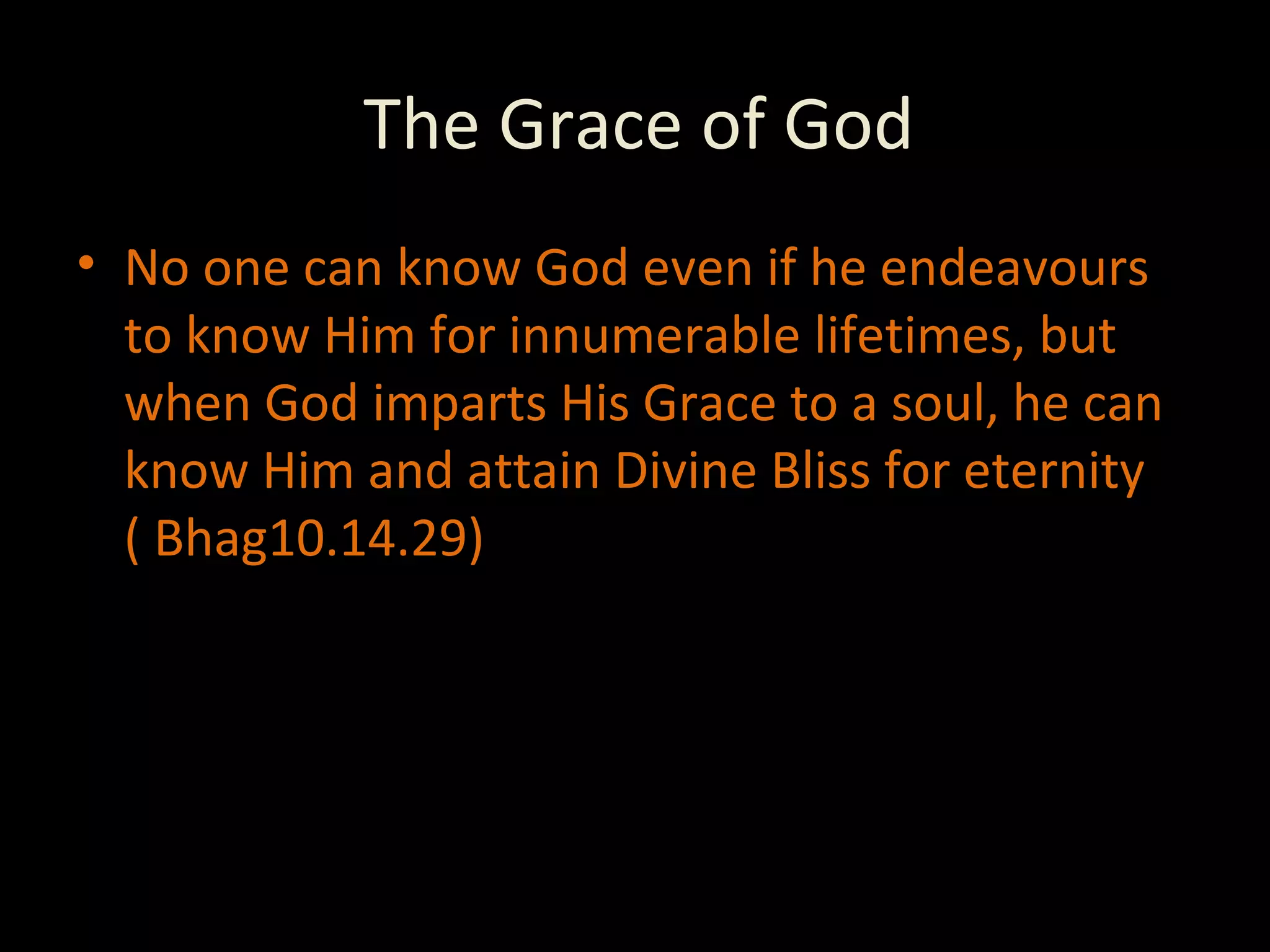 The Grace of God No one can know God even if he endeavours to know Him for innumerable lifetimes, but when God imparts His Grace to a soul, he can know Him and attain Divine Bliss for eternity ( Bhag10.14.29) 