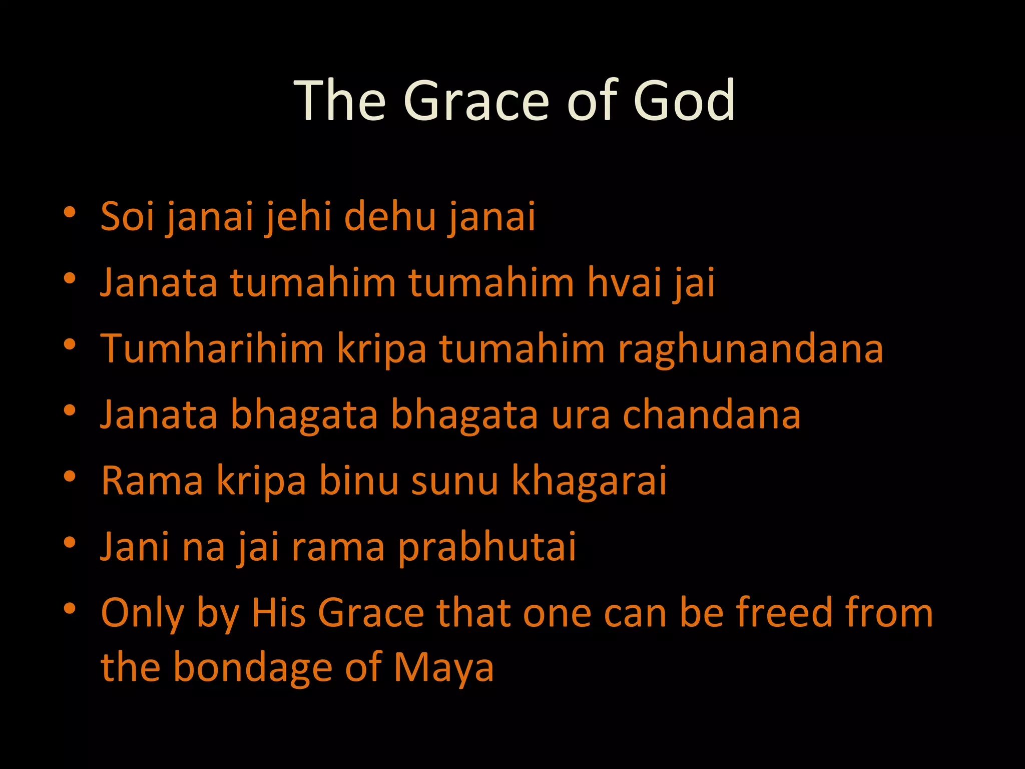The Grace of God Soi janai jehi dehu janai Janata tumahim tumahim hvai jai Tumharihim kripa tumahim raghunandana Janata bhagata bhagata ura chandana Rama kripa binu sunu khagarai Jani na jai rama prabhutai  Only by His Grace that one can be freed from the bondage of Maya 
