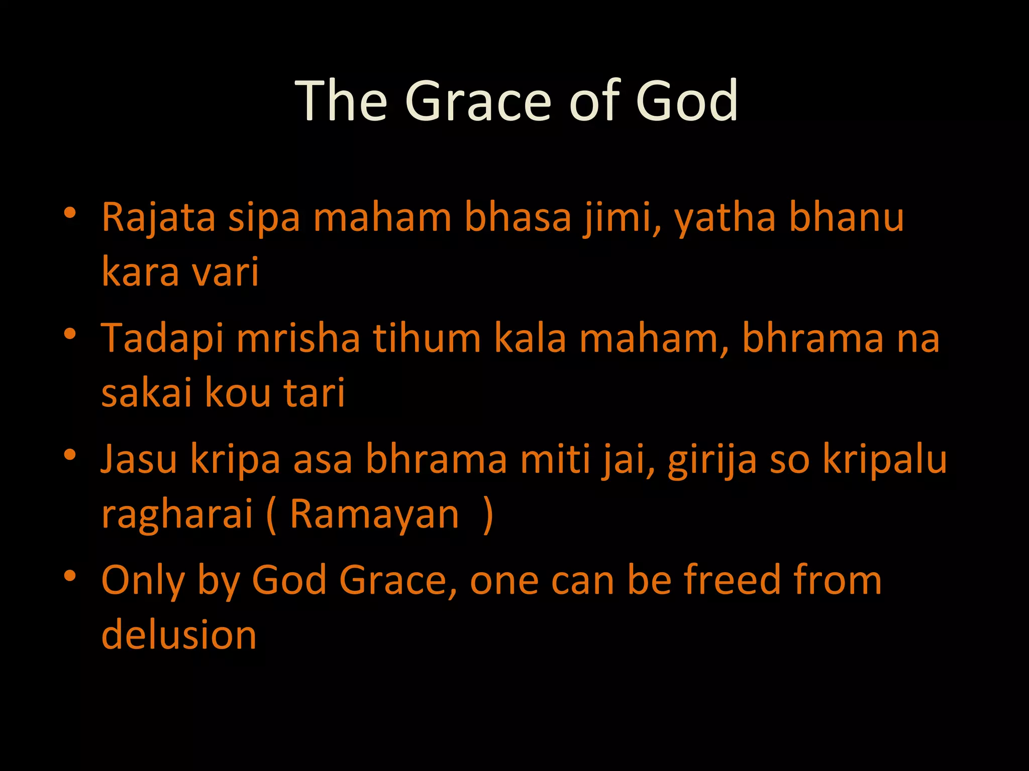 The Grace of God Rajata sipa maham bhasa jimi, yatha bhanu kara vari Tadapi mrisha tihum kala maham, bhrama na sakai kou tari Jasu kripa asa bhrama miti jai, girija so kripalu ragharai ( Ramayan  ) Only by God Grace, one can be freed from delusion 