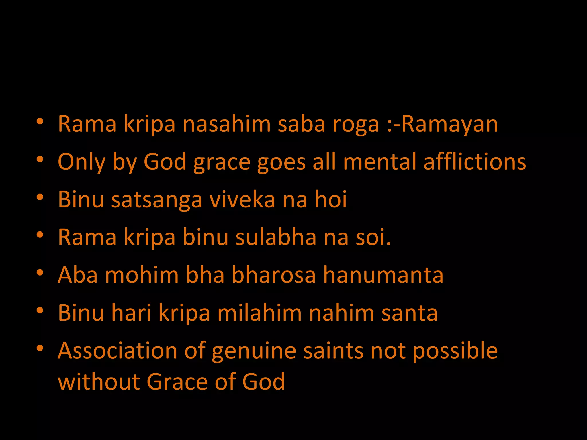 Rama kripa nasahim saba roga :-Ramayan Only by God grace goes all mental afflictions Binu satsanga viveka na hoi Rama kripa binu sulabha na soi. Aba mohim bha bharosa hanumanta Binu hari kripa milahim nahim santa Association of genuine saints not possible without Grace of God 