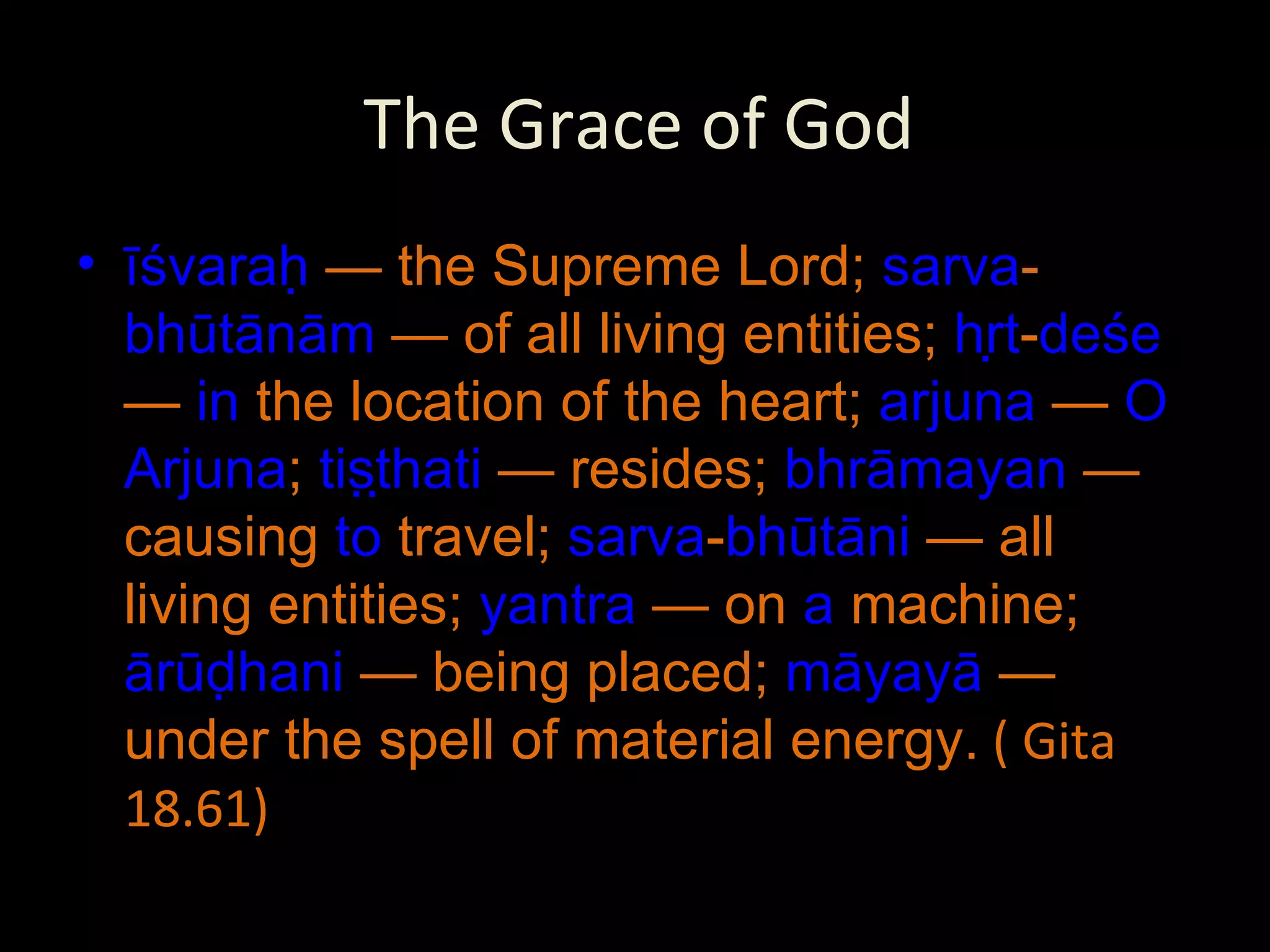 The Grace of God īśvaraḥ  — the Supreme Lord;  sarva - bhūtānām  — of all living entities;  hṛt - deśe  —  in  the location of the heart;  arjuna  —  O   Arjuna ;  tiṣṭhati  — resides;  bhrāmayan  — causing  to  travel;  sarva - bhūtāni  — all living entities;  yantra  — on  a  machine;  ārūḍhani  — being placed;  māyayā  — under the spell of material energy.  ( Gita 18.61) 