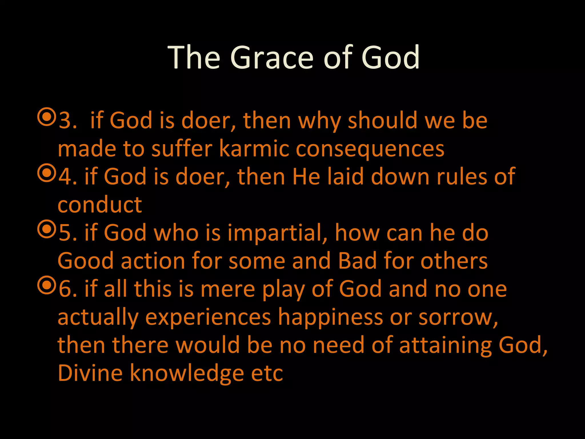 The Grace of God 3.  if God is doer, then why should we be made to suffer karmic consequences 4. if God is doer, then He laid down rules of conduct 5. if God who is impartial, how can he do Good action for some and Bad for others 6. if all this is mere play of God and no one actually experiences happiness or sorrow, then there would be no need of attaining God, Divine knowledge etc 
