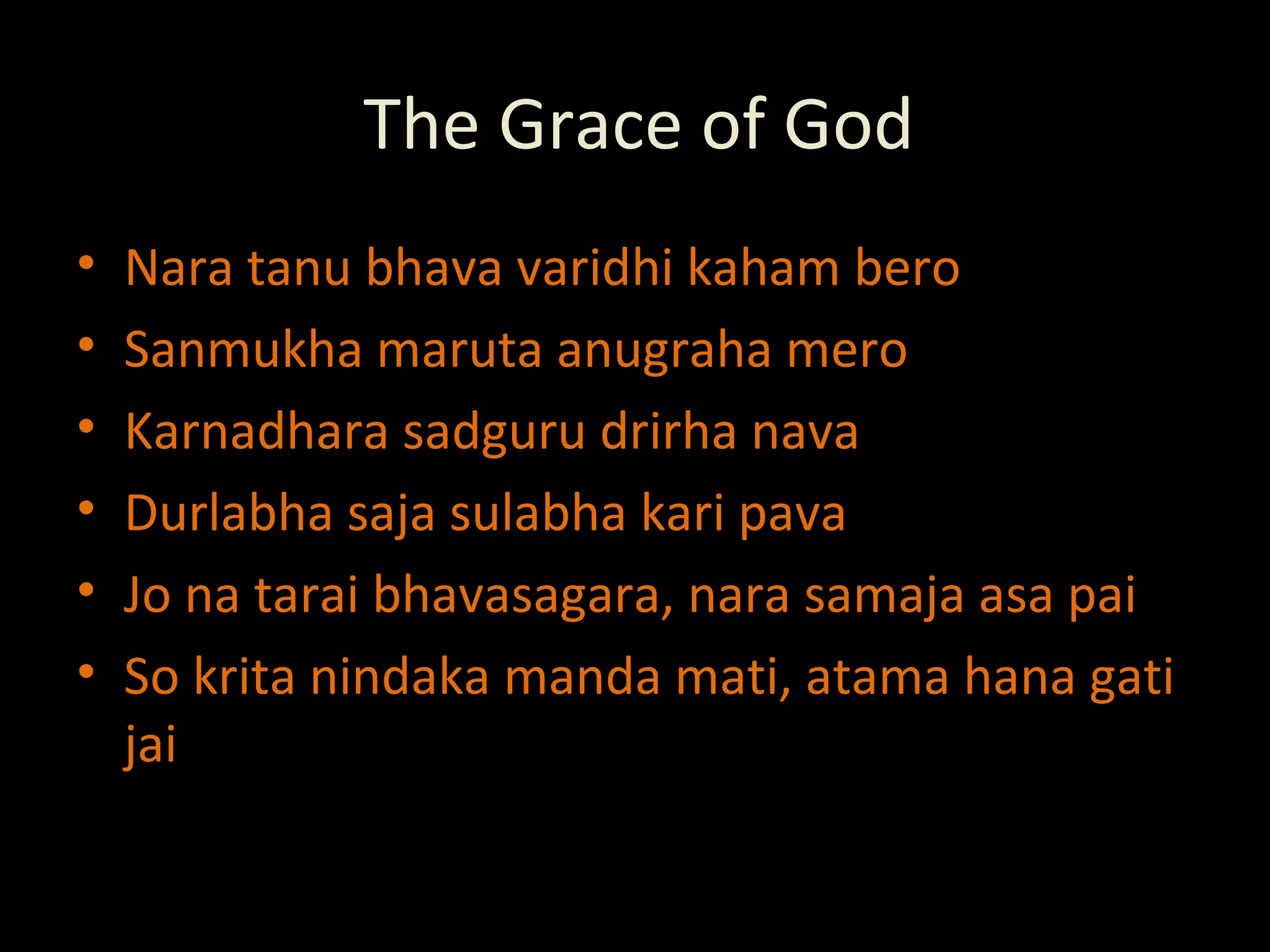 The Grace of God Nara tanu bhava varidhi kaham bero Sanmukha maruta anugraha mero Karnadhara sadguru drirha nava Durlabha saja sulabha kari pava Jo na tarai bhavasagara, nara samaja asa pai  So krita nindaka manda mati, atama hana gati jai 