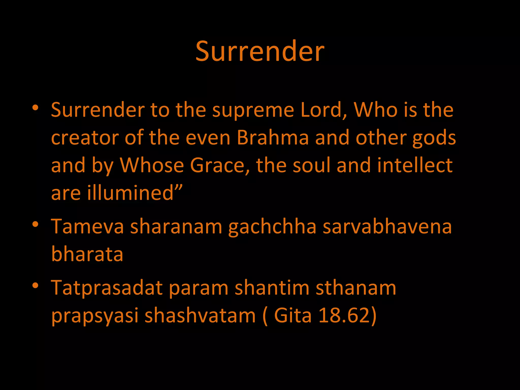 Surrender Surrender to the supreme Lord, Who is the creator of the even Brahma and other gods and by Whose Grace, the soul and intellect are illumined” Tameva sharanam gachchha sarvabhavena bharata Tatprasadat param shantim sthanam prapsyasi shashvatam ( Gita 18.62) 