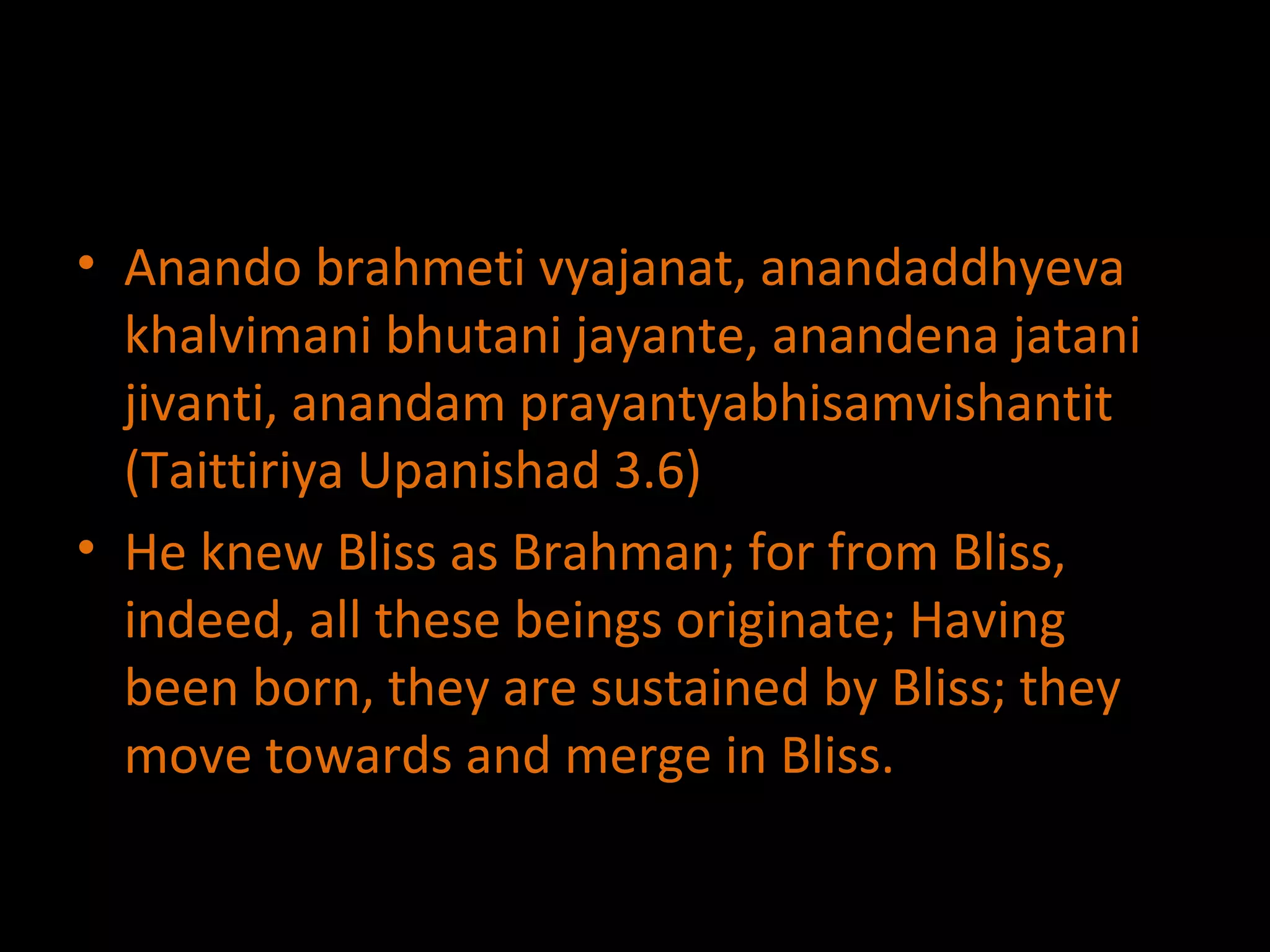 Anando brahmeti vyajanat, anandaddhyeva khalvimani bhutani jayante, anandena jatani jivanti, anandam prayantyabhisamvishantit (Taittiriya Upanishad 3.6) He knew Bliss as Brahman; for from Bliss, indeed, all these beings originate; Having been born, they are sustained by Bliss; they move towards and merge in Bliss. 