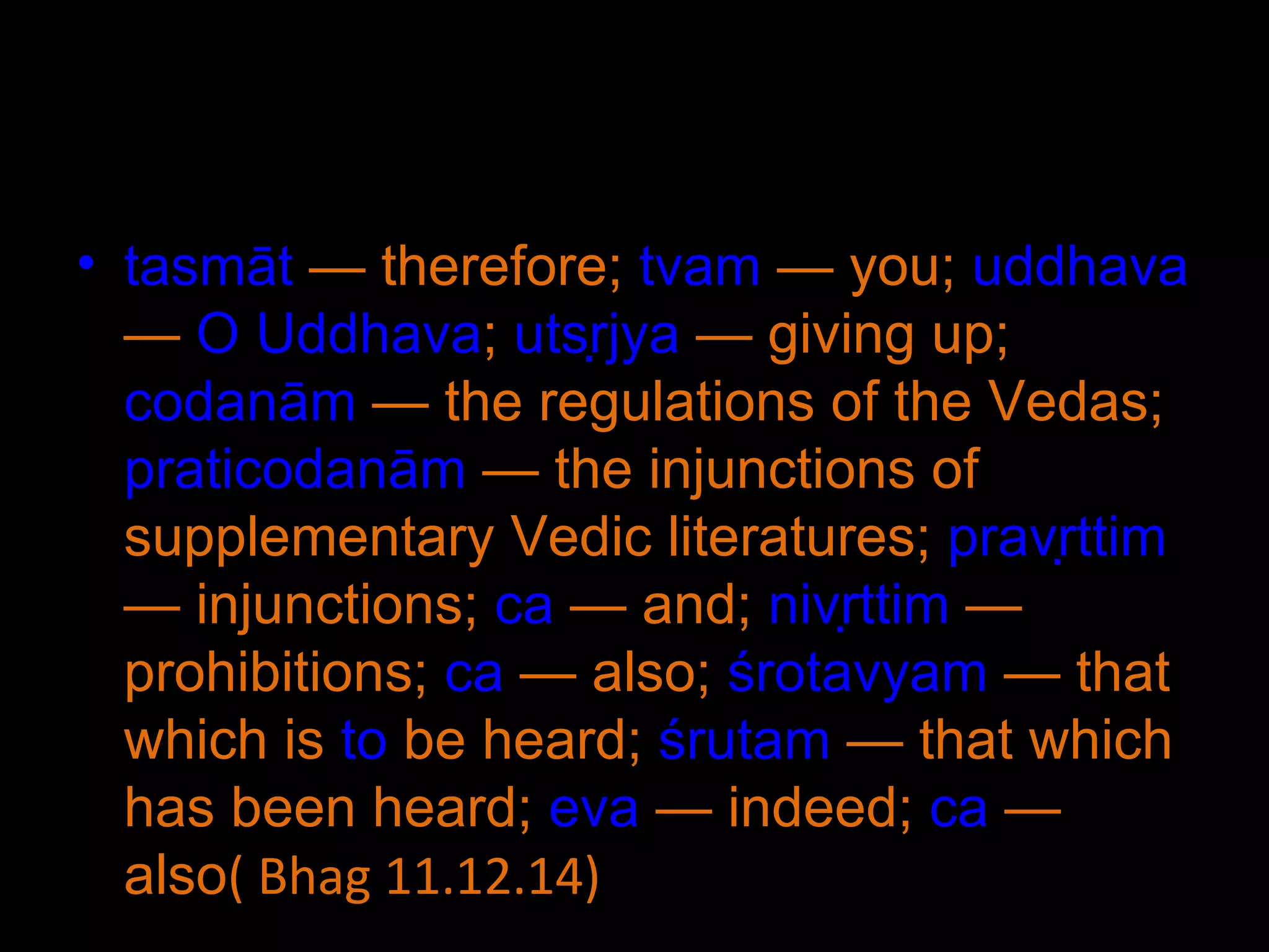 tasmāt  — therefore;  tvam  — you;  uddhava  —  O   Uddhava ;  utsṛjya  — giving up;  codanām  — the regulations of the Vedas;  praticodanām  — the injunctions of supplementary Vedic literatures;  pravṛttim  — injunctions;  ca  — and;  nivṛttim  — prohibitions;  ca  — also;  śrotavyam  — that which is  to  be heard;  śrutam  — that which has been heard;  eva  — indeed;  ca  — also ( Bhag 11.12.14) 