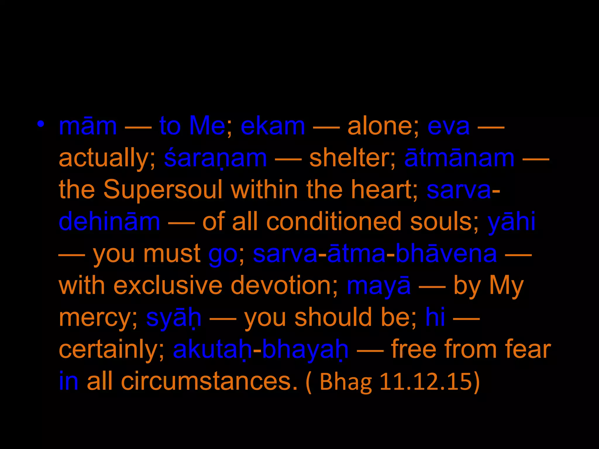 mām  —  to   Me ;  ekam  — alone;  eva  — actually;  śaraṇam  — shelter;  ātmānam  — the Supersoul within the heart;  sarva - dehinām  — of all conditioned souls;  yāhi  — you must  go ;  sarva - ātma - bhāvena  — with exclusive devotion;  mayā  — by My mercy;  syāḥ  — you should be;  hi  — certainly;  akutaḥ - bhayaḥ  — free from fear  in  all circumstances.  ( Bhag 11.12.15) 