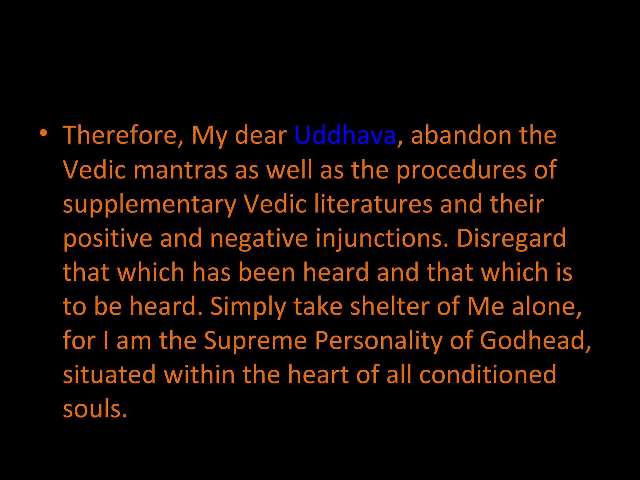 Therefore, My dear  Uddhava , abandon the Vedic mantras as well as the procedures of supplementary Vedic literatures and their positive and negative injunctions. Disregard that which has been heard and that which is to be heard. Simply take shelter of Me alone, for I am the Supreme Personality of Godhead, situated within the heart of all conditioned souls.  