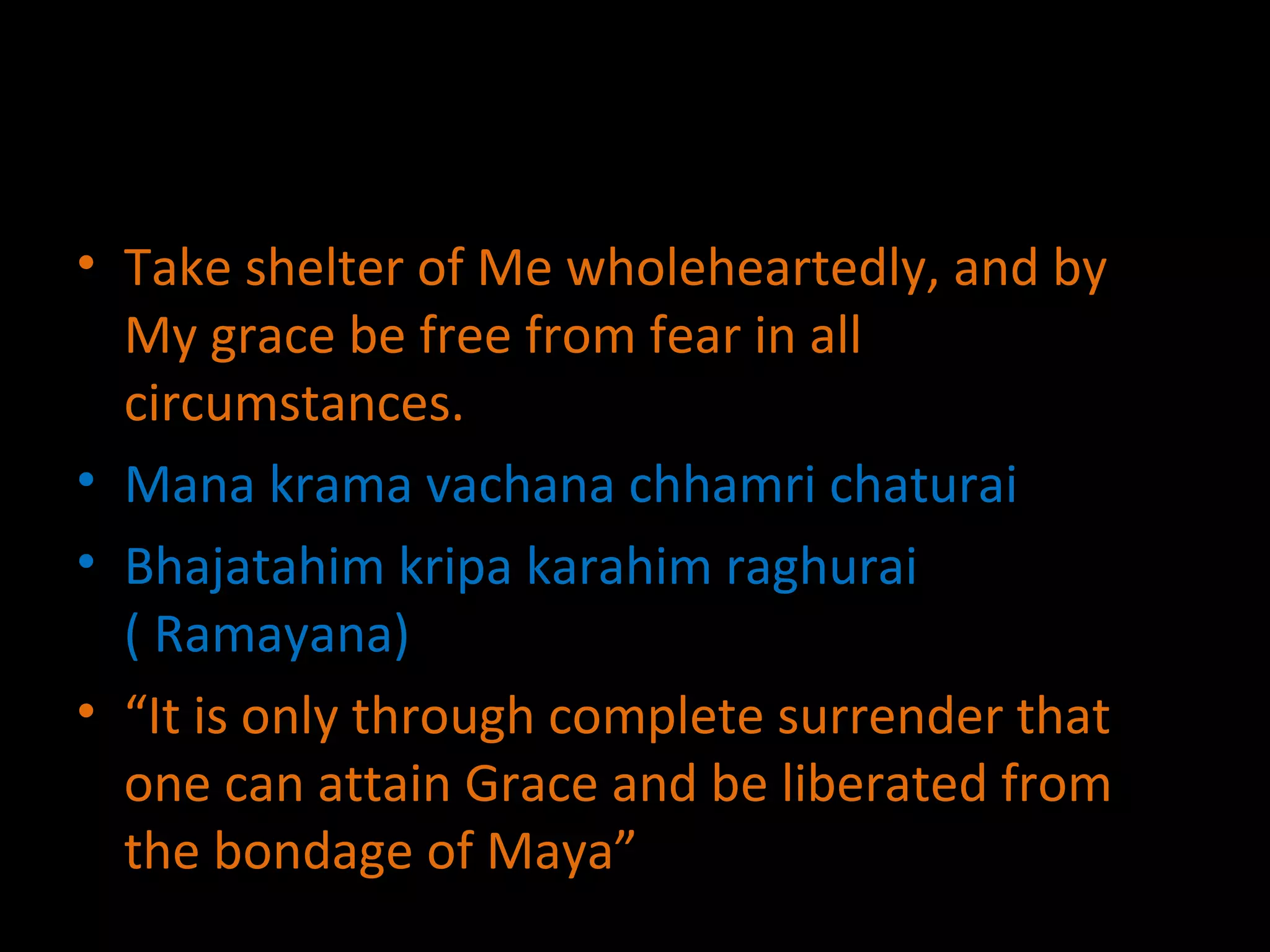 Take shelter of Me wholeheartedly, and by My grace be free from fear in all circumstances. Mana krama vachana chhamri chaturai Bhajatahim kripa karahim raghurai ( Ramayana) “ It is only through complete surrender that one can attain Grace and be liberated from the bondage of Maya” 