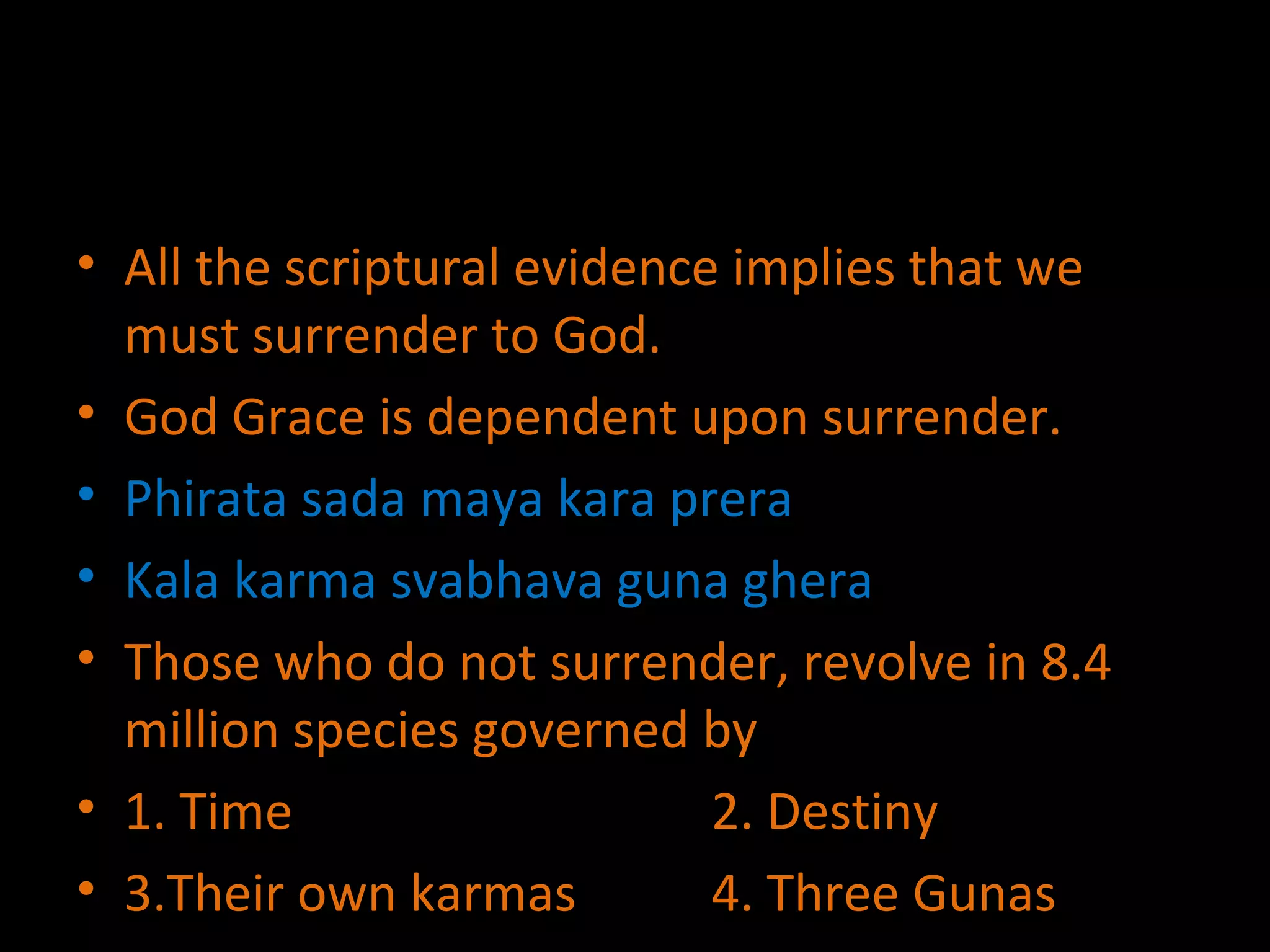 All the scriptural evidence implies that we must surrender to God. God Grace is dependent upon surrender. Phirata sada maya kara prera Kala karma svabhava guna ghera Those who do not surrender, revolve in 8.4 million species governed by  1. Time 2. Destiny 3.Their own karmas  4. Three Gunas 