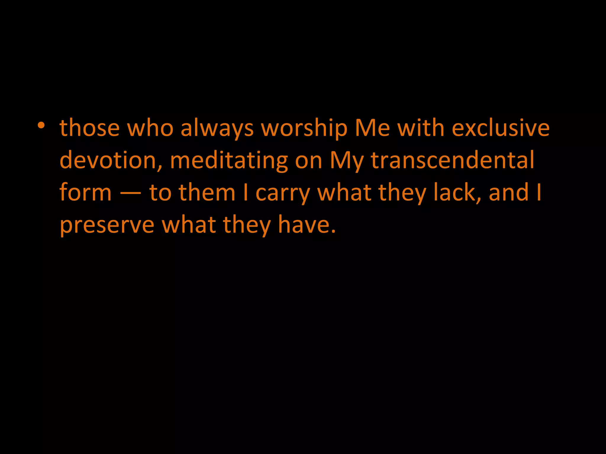 those who always worship Me with exclusive devotion, meditating on My transcendental form — to them I carry what they lack, and I preserve what they have. 