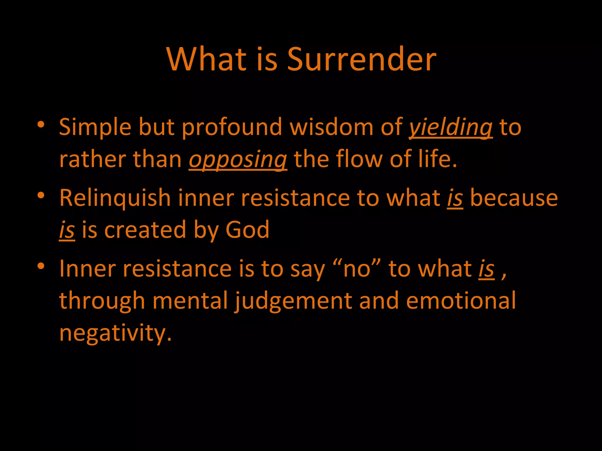 What is Surrender Simple but profound wisdom of  yielding  to rather than  opposing  the flow of life. Relinquish inner resistance to what  is  because  is  is created by God  Inner resistance is to say “no” to what  is  , through mental judgement and emotional negativity.  