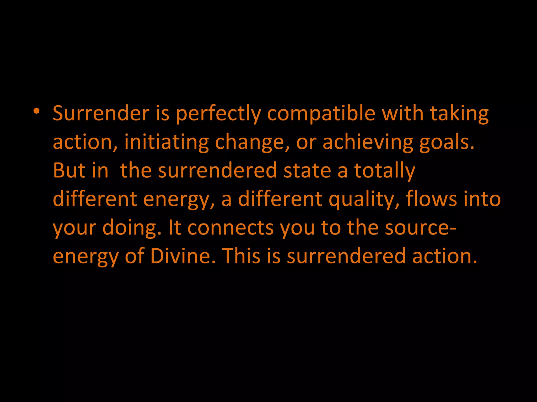 Surrender is perfectly compatible with taking action, initiating change, or achieving goals. But in  the surrendered state a totally different energy, a different quality, flows into your doing. It connects you to the source-energy of Divine. This is surrendered action. 