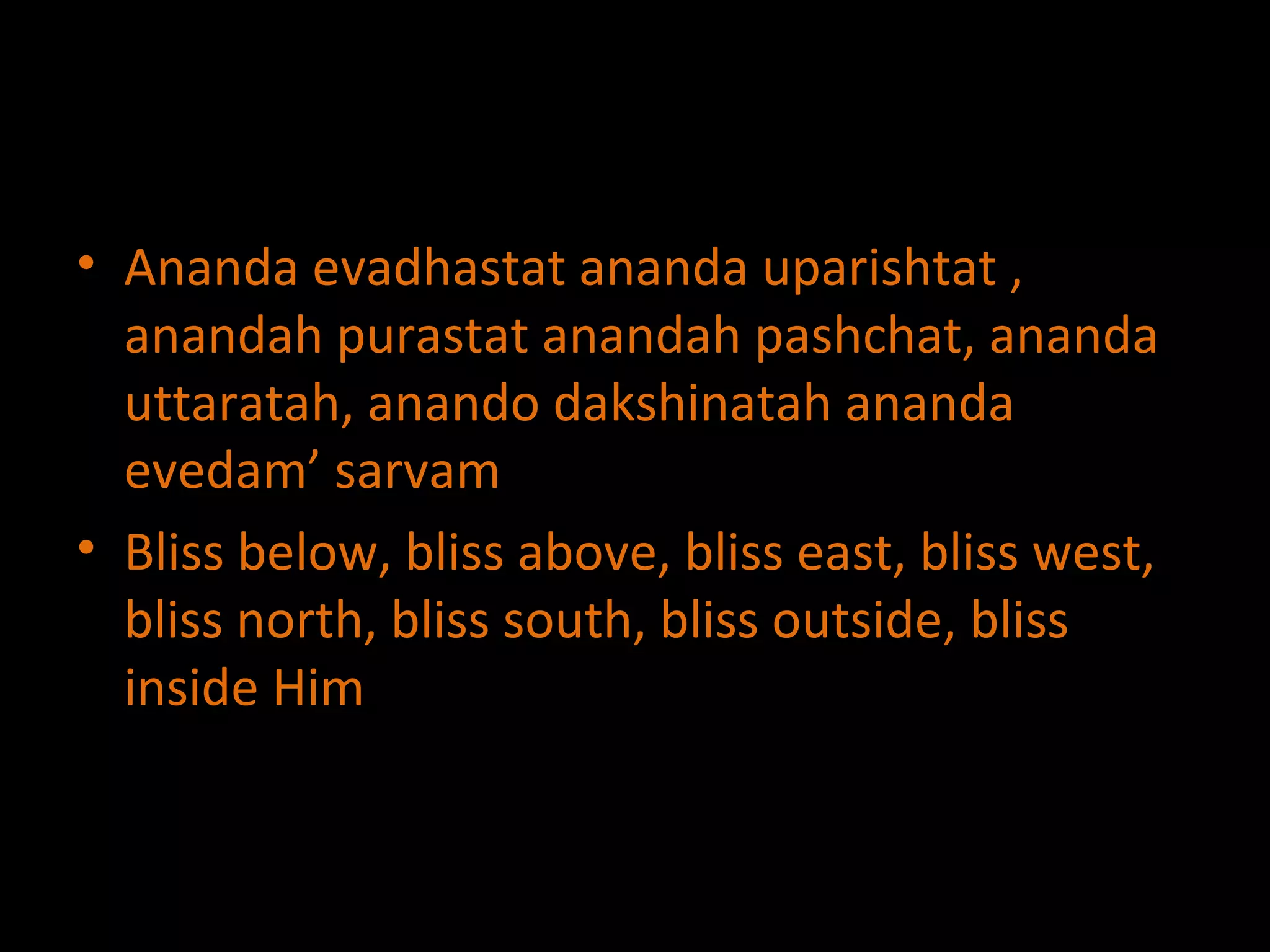 Ananda evadhastat ananda uparishtat , anandah purastat anandah pashchat, ananda uttaratah, anando dakshinatah ananda evedam’ sarvam Bliss below, bliss above, bliss east, bliss west, bliss north, bliss south, bliss outside, bliss inside Him 
