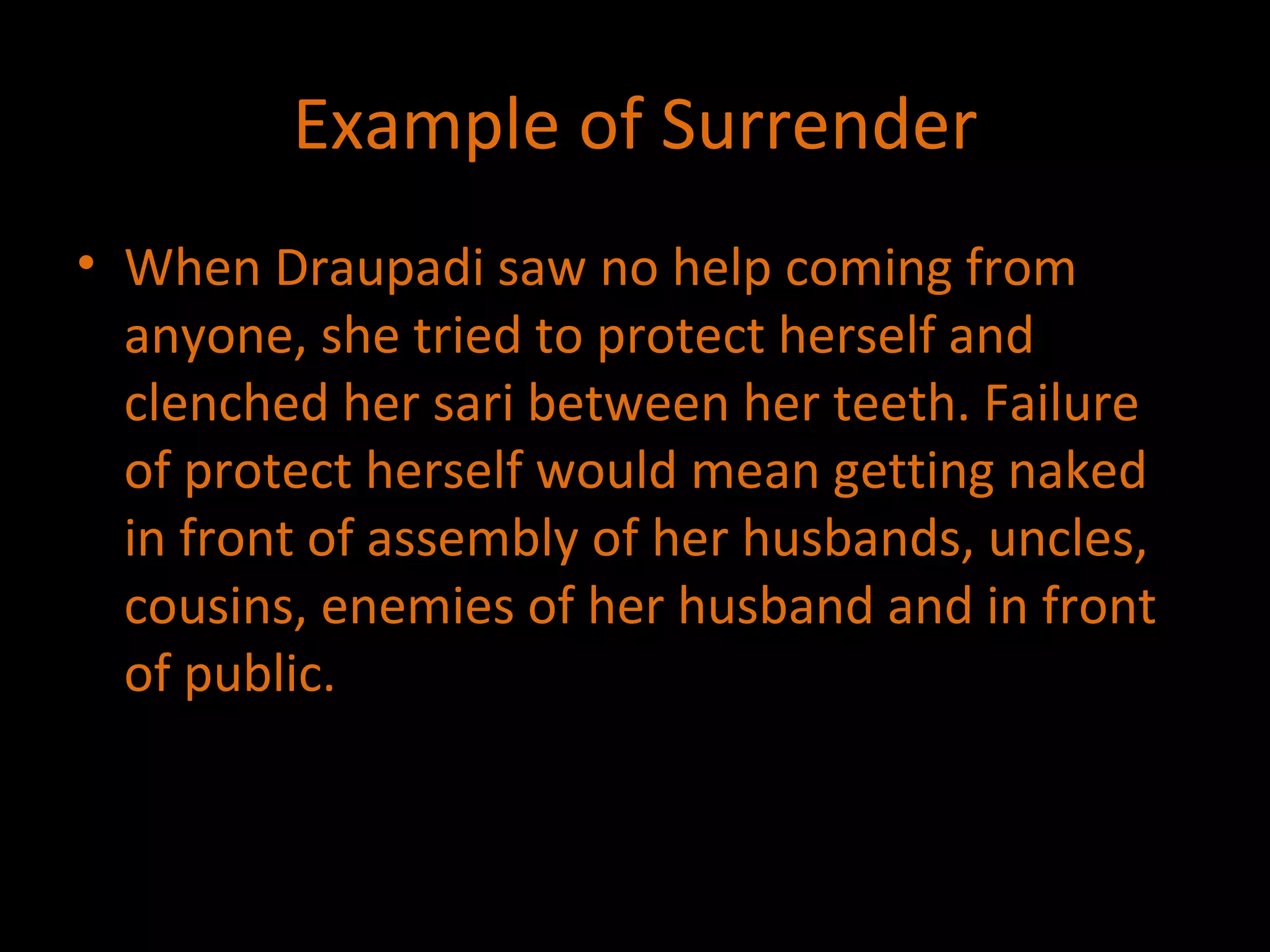 Example of Surrender When Draupadi saw no help coming from anyone, she tried to protect herself and clenched her sari between her teeth. Failure of protect herself would mean getting naked in front of assembly of her husbands, uncles, cousins, enemies of her husband and in front of public. 