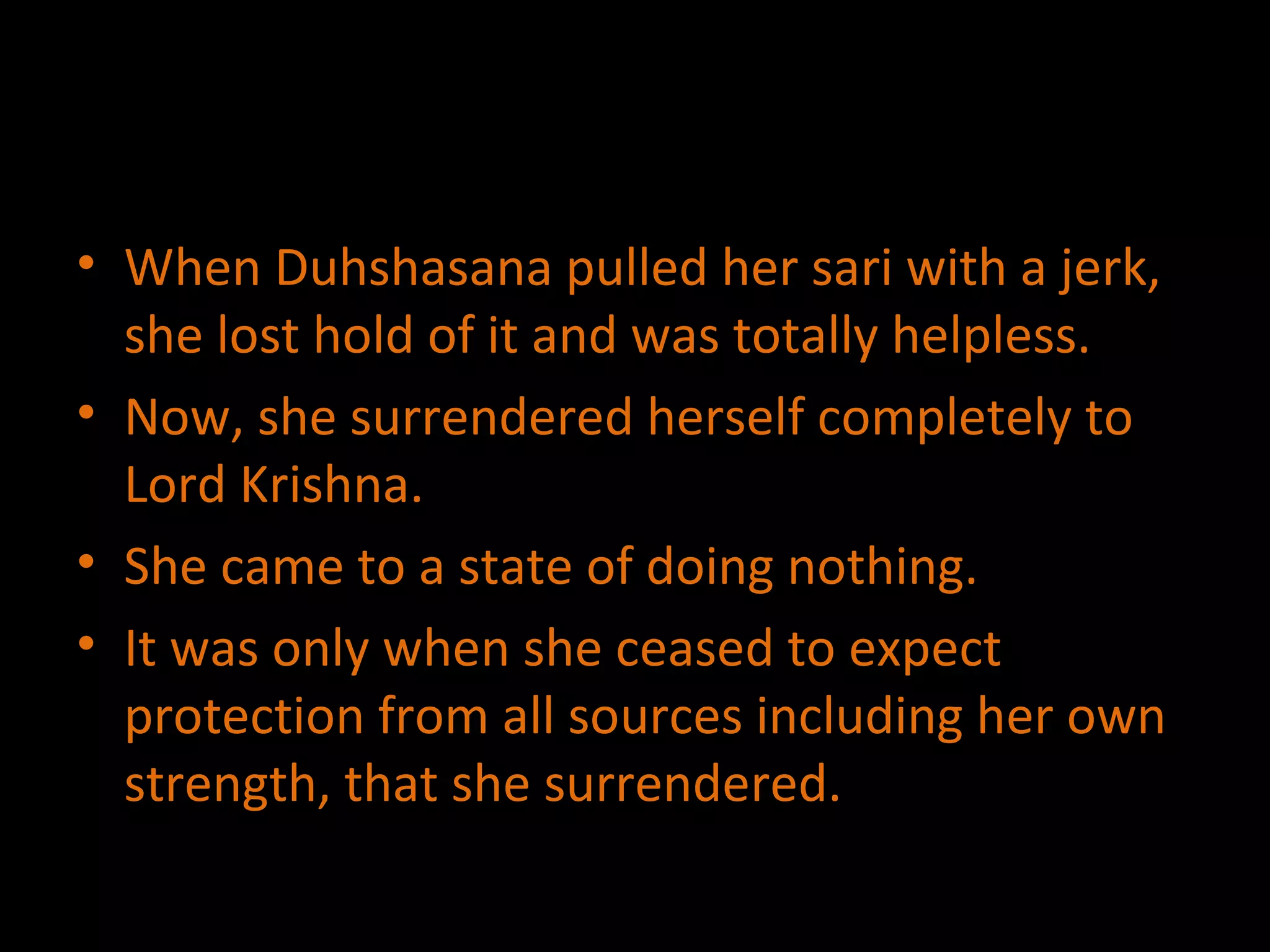 When Duhshasana pulled her sari with a jerk, she lost hold of it and was totally helpless. Now, she surrendered herself completely to Lord Krishna. She came to a state of doing nothing. It was only when she ceased to expect protection from all sources including her own strength, that she surrendered. 
