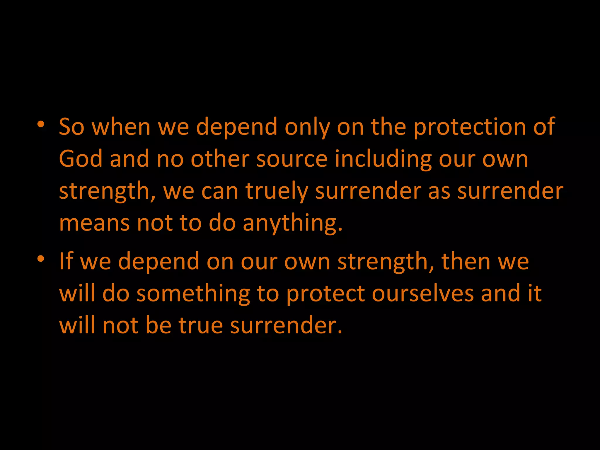 So when we depend only on the protection of God and no other source including our own strength, we can truely surrender as surrender means not to do anything. If we depend on our own strength, then we will do something to protect ourselves and it will not be true surrender. 