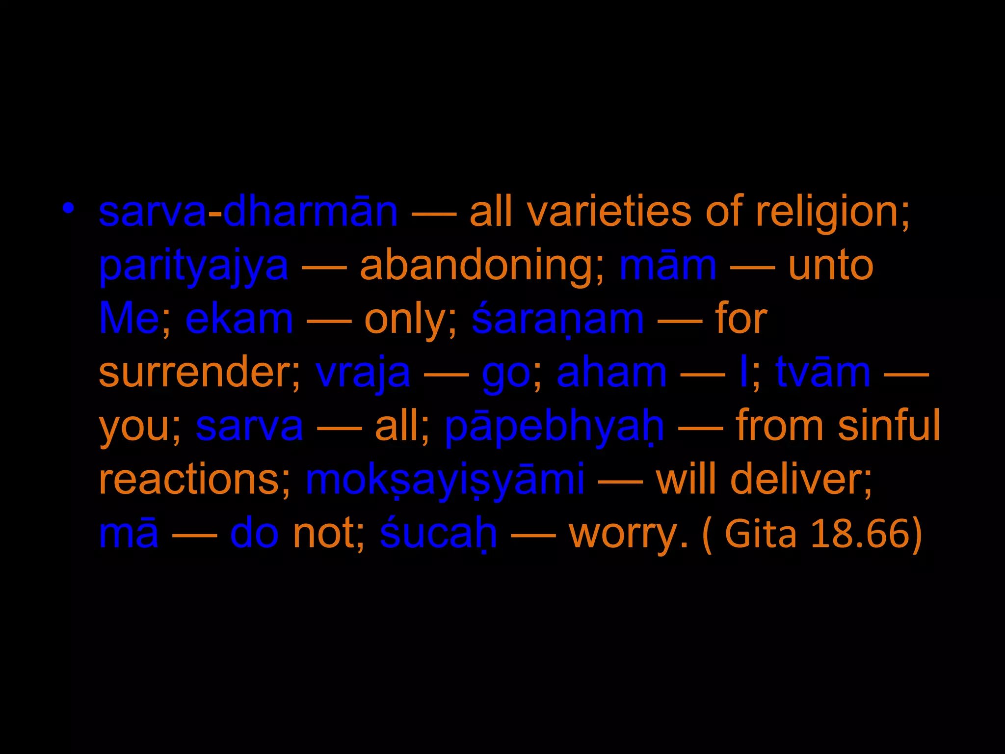 sarva - dharmān  — all varieties of religion;  parityajya  — abandoning;  mām  — unto  Me ;  ekam  — only;  śaraṇam  — for surrender;  vraja  —  go ;  aham  —  I ;  tvām  — you;  sarva  — all;  pāpebhyaḥ  — from sinful reactions;  mokṣayiṣyāmi  — will deliver;  mā  —  do  not;  śucaḥ  — worry.  ( Gita 18.66) 