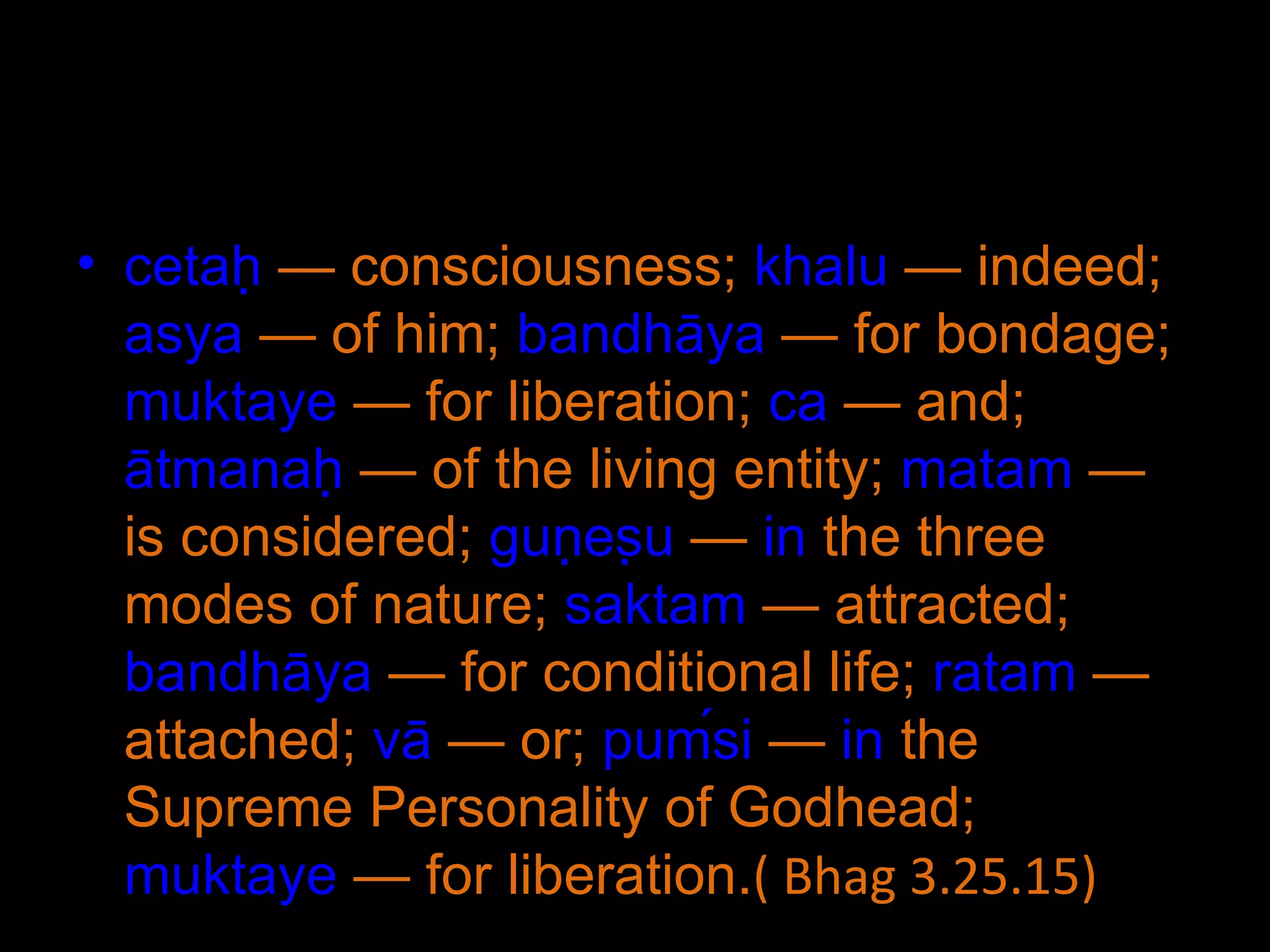 cetaḥ  — consciousness;  khalu  — indeed;  asya  — of him;  bandhāya  — for bondage;  muktaye  — for liberation;  ca  — and;  ātmanaḥ  — of the living entity;  matam  — is considered;  guṇeṣu  —  in  the three modes of nature;  saktam  — attracted;  bandhāya  — for conditional life;  ratam  — attached;  vā  — or;  puḿsi  —  in  the Supreme Personality of Godhead;  muktaye  — for liberation. ( Bhag 3.25.15) 